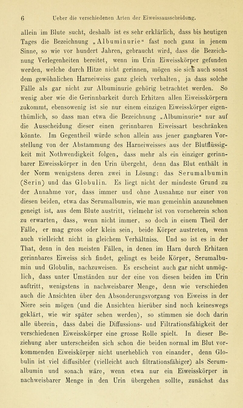 allein im Blute sucht, deshalb ist es sehr erklärlich, dass bis heutigen Tages die Bezeichnung „Albuminurie fast noch ganz in jenem Sinne, so wie vor hundert Jahren, gebraucht wird, dass die Bezeich- nung Verlegenheiten bereitet, wenn im Urin Eiweisskörper gefunden werden, welche durch Hitze nicht gerinnen, mögen sie sicK auch sonst dem gewöhnlichen Harneiweiss ganz gleich verhalten, ja dass solche Fälle als gar nicht zur Albuminurie gehörig betrachtet werden. So wenig aber wie die Gerinnbarkeit durch Erhitzen allen Eiweisskörpern zukommt, ebensowenig ist sie nur einem einzigen Eiweisskörper eigen- thümlich, so dass man etwa die Bezeichnung „Albuminurie nur auf die Ausscheidung dieser einen gerinnbaren Eiweissart beschränken könnte. Im Gegentheil würde schon allein aus jener gangbaren Vor- stellung von der Abstammung des Harneiweisses aus der Blutflüssig- keit mit Nothwendigkeit folgen, dass mehr als ein einziger gerinn- barer Eiweisskörper in den Urin übergeht, denn das Blut enthält in der Norm wenigstens deren zwei in Lösung: das Serumalbumin (Serin) und das Globulin. Es liegt nicht der mindeste Grund zu der Annahme vor, dass immer und ohne Ausnahme nur einer von diesen beiden, etwa das Serumalbumin, wie man gemeinhin anzunehmen geneigt ist, aus dem Blute austritt, vielmehr ist von vorneherein schon zu erwarten, dass, wenn nicht immer, so doch in einem Theil der Fälle, er mag gross oder klein sein, beide Körper austreten, wenn auch vielleicht nicht in gleichem Verhältniss. Und so ist es in der That, denn in den meisten Fällen, in denen im Harn durch Erhitzen gerinnbares Eiweiss sich findet, gelingt es beide Körper, Serumalbu- min und Globulin, nachzuweisen. Es erscheint auch gar nicht unmög- lich, dass unter Umständen nur der eine von diesen beiden im Urin auftritt, wenigstens in nachweisbarer Menge, denn wie verschieden auch die Ansichten über den Absonderungsvorgang von Eiweiss in der Niere sein mögen (und die Ansichten hierüber sind noch keineswegs geklärt, wie wir später sehen werden), so stimmen sie doch darin alle überein, dass dabei die Diffussions- und Filtrationsfähigkeit der verschiedenen Eiweisskörper eine grosse Rolle spielt. In dieser Be- ziehung aber unterscheiden sich schon die beiden normal im Blut vor- kommenden Eiweiskörper nicht unerheblich von einander, denn Glo- bulin ist viel diffusibler (vielleicht auch filtrationsfähiger) als Serum- albumin und sonach wäre, wenn etwa nur ein Eiweisskörper in nachweisbarer Menge in den Urin übergehen sollte, zunächst das