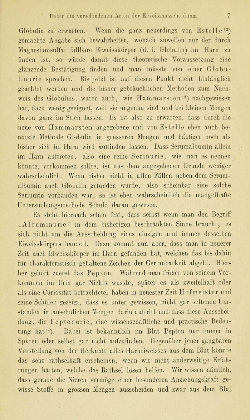 Globulin zu erwarten. Wenn die ganz neuerdings von Estello'^) geraachte Angabe sich bewahrheitet, wonach zuweilen nur der durch Magnesiumsulfat fällbare Eiweisskörper (d. i. Globulin) im Harn zu finden ist, so würde damit diese theoretische Voraussetzung eine glänzende Bestätigung finden und man müsste von einer Globu- linurie sprechen. 15is jetzt ist auf diesen Punkt nicht hinlänglich geachtet worden und die bisher gebräuchlichen Methoden zum Nach- weis des Globulins, waren auch, wie Hammarsten'3) nachgewiesen hat, dazu wenig geeignet, weil sie ungenau sind und bei kleinen Mengen davon ganz im Stich lassen. Es ist also zu erwarten, dass durch die neue von Hararaarsten angegebene und von Estelle eben auch be- nutzte Methode Globulin in grösseren Mengen und häufiger noch als bisher sich im Harn wird auffinden lassen. Dass Serumalbumin allein im Harn auftreten, also eine reine Serinurie, wie man es nennen könnte, vorkommen sollte, ist aus dem angegebenen Grunde weniger wahrscheinlich. Wenn bisher nicht in allen Fällen neben dem Serum- albumin auch Globulin gefunden wurde, also scheinbar eine solche Serinurie vorhanden war, so ist eben wahrscheinlich die mangelhafte Untersuchungsmethode Schuld daran gewesen. Es steht hiernach schon fest, dass selbst wenn man den Begriff „Albuminurie in dem bisherigen beschränkten Sinne braucht, es sich nicht um die Ausscheidung eines einzigen und immer desselben Eiweisskörpers handelt. Dazu kommt nun aber, dass man in neuerer Zeit auch Eiweisskörper im Harn gefunden hat, welchen das bis dahin für charakteristisch gehaltene Zeichen der Gerinnbarkeit abgeht. Hier- her gehört zuerst das Pepton. Während man früher von seinem Vor- kommen im Urin gar Nichts wusste, später es als zweifelhaft oder als eine Curiosität betrachtete, haben in neuester Zeit Hofmeister und seine Schüler gezeigt, dass es unter gewissen, nicht gar seltenen Um- ständen in ansehnlichen Mengen darin auftritt und dass diese Ausschei- dung, die Peptonurie, eine wissenschaftliche und practische Bedeu- tung hat'-*). Dabei ist bekanntlich im Blut Pepton nur immer in Spuren oder selbst gar nicht aufzufinden. Gegenüber jener gangbaren Vorstellung von der Herkunft alles Harneiweisses aus dem Blut könnte das sehr räthselhaft erscheinen, wenn wir nicht anderweitige Erfah- rungen hätten, welche das Räthsel lösen helfen. Wir wissen nämlich, dass gerade die Nieren vermöge einer besonderen Anziehungskraft ge- wisse Stoffe in grossen Mengen ausscheiden und zwar aus dem Blut