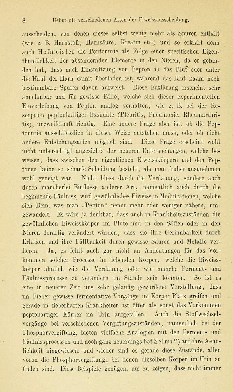 ausscheiden, von denen dieses selbst wenig mehr als Spuren enthält (wie z. B. Harnstoff, Harnsäure, Kreatin etc.) und so erklärt denn auch Hofmeister die Peptonurie als Folge einer specifischen Eigen- thümlichkeit der absondernden Elemente in den Nieren, da er gefun- den hat, dass nach Einspritzung von Pepton in das ßlu^ oder unter die Haut der Harn damit überladen ist, während das Blut kaum noch bestimmbare Spuren davon aufweist. Diese Erklärung erscheint sehr annehmbar und für gewisse Fälle, welche sich dieser experimentellen Einverleibung von Pepton analog verhalten, wie z. B. bei der Re- sorption peptonhaltiger Exsudate (Pleuritis, Pneumonie, Rheumarthri- tis), unzweifelhaft richtig. Eine andere Frage aber ist, ob die Pep- tonurie ausschliesslich in dieser Weise entstehen muss, oder ob nicht andere Entstehungsarten möglich sind. Diese Frage erscheint wohl nicht unberechtigt angesichts der neueren Untersuchungen, welche be- weisen, dass zwischen den eigentlichen Eiweisskörpern und den Pep- tonen keine so scharfe Scheidung besteht, als man früher anzunehmen wohl geneigt war. Nicht bloss durch die Verdauung, sondern auch durch mancherlei Einflüsse anderer Art, namentlich auch durch die beginnende Fäulniss, wird gewöhnliches Eiweiss in Modificationen, welche sich Dem, was man „Pepton nennt mehr oder weniger nähern, um- gewandelt. Es wäre ja denkbar, dass auch in Krankheitszuständen die gewöhnlichen Eiweisskörper im Blute und in den Säften oder in den Nieren derartig verändert würden, dass sie ihre Gerinnbarkeit durch Erhitzen und ihre Fällbarkeit durch gewisse Säuren und Metalle ver- lieren. Ja, es fehlt auch gar nicht an Andeutungen für das Vor- kommeii solcher Processe im lebenden Körper, welche die Eiweiss- körper ähnlich wie die Verdauung oder wie manche Ferment- und Fäulnissprocesse zu verändern im Stande sein könnten. So ist es eine in neuerer Zeit uns sehr geläufig gewordene Vorstellung, dass im Fieber gewisse fermentative Vorgänge im Körper Platz greifen und gerade in fieberhaften Krankheiten ist öfter als sonst das Vorkommen peptonartiger Körper im Urin aufgefallen. Auch die Stoffwechsel- vorgänge bei verschiedenen Vergiftungszuständen, namentlich bei der Phosphorvergiftung, bieten vielfache Analogien mit den Ferment- und Fäulnissprocessen und noch ganz neuerdings hat Selmi *') auf ihre Aehn- lichkeit hingewiesen, und wieder sind es gerade diese Zustände, allen voran die Phosphorvergiftung, bei denen dieselben Körper im Urin zu finden sind. Diese Beispiele genügen, um zu zeigen, dass nicht immer