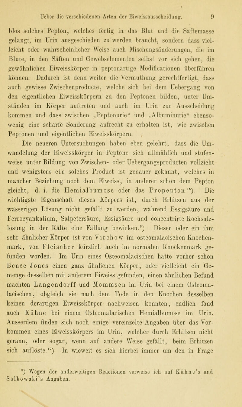 blos solches Pepton, welches fertig in das Blut und die Säfteraasse gelangt, im Urin ausgeschieden zu werden braucht, sondern dass viel- leicht oder wahrscheinlicher Weise auch Mischungsänderungen, die im Blute, in den Säften und Gewebselcmcntcn selbst vor sich gehen, die gewöhnlichen Eiwcisskörper in peptonartige Modificationen überführen können. Dadurch ist denn weiter die Vermuthung gerechtfertigt, dass auch gewisse Zwischenproducte, welche sich bei dem üebergang von den eigentlichen Eiweisskörpcrn zu den Peptonen bilden, unter Um- ständen im Körper auftreten und auch im Urin zur Ausscheidung kommen und dass zwischen „Peptonurie und „Albuminurie ebenso- wenig eine scharfe Sonderung aufrecht zu erhalten ist, wie zwischen Peptonen und eigentlichen Eiweisskörpcrn. Die neueren Untersuchungen haben eben gelehrt, dass die Um- wandclung der Eiwcisskörper in Peptone sich allmählich und stufen- weise unter Bildung von Zwischen- oder Uebergangsproducten vollzieht und wenigstens ein solches Product ist genauer gekannt, welches in mancher Beziehung noch dem Eiweiss, in anderer schon dem Pepton gleicht, d. i. die Hemialbumose oder das Propepton *'). Die wichtigste Eigenschaft dieses Körpers ist, durch Erhitzen aus der wässerigen Lösung nicht gefällt zu werden, während Essigsäure und Ferrocyankalium, Salpetersäure, Essigsäure und concentrirte Kochsalz- lösung in der Kälte eine Fällung bewirken.*) Dieser oder ein ihm sehr ähnlicher Körper ist von Virchow im osteomalacischen Knochen- mark, von Fleischer kürzlich auch im normalen Knockenmark ge- funden worden. Im Urin eines Osteomalacischen hatte vorher schon Bence Jones einen ganz ähnlichen Körper, oder vielleicht ein Ge- menge desselben mit anderem Eiweiss gefunden, einen ähnlichen Befund machten Langendorff und Mommsen im Urin bei einem Osteoma- lacischen , obgleich sie nach dem Tode in den Knochen desselben keinen derartigen Eiwcisskörper nachweisen konnten, endlich fand auch Kühne bei einem Osteomalacischen Hemialbumose im Urin. Ausserdem finden sich noch einige vereinzelte Angaben über das Vor- kommen eines Eiweisskörpers im Urin, welcher durch Erhitzen nicht gerann, oder sogar, wenn auf andere Weise gefällt, beim Erhitzen sich auflöste.'') In wieweit es sich hierbei immer um den in Frage *) Wegen der anderweitigen Reactionen verweise ich auf Kühne's und Salkowski's Angaben.
