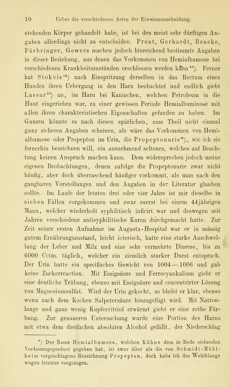 stehenden Körper gehandelt habe, ist bei den meist sehr dürftigen An- gaben allerdings nicht zu entscheiden. Prout, Gerhardt, Beneke, Fürbringer, Gowers machen jedoch hinreichend bestimmte Angaben in dieser Beziehung, aus denen das Vorkommen von Hemialbumose bei verschiedenen Krankheitszuständen erschlossen werden k^nn'^). Ferner hat Stokvis'®) nach Einspritzung derselben in das Rectum eines Hundes ihren üebergang in den Harn beobachtet und endlich giebt Lassar-) an, im Harn bei Kaninchen, welchen Petroleum in die Haut eingerieben war, zu einer gewissen Periode Hemialbuminose mit allen ihren charakteristischen Eigenschaften gefunden zu haben. Im Ganzen könnte es nach diesen spärlichen, zum Theil nicht einmal ganz sicheren Angaben scheinen, als wäre das Vorkommen von Hemi- albumose oder Propepton im Urin, die Propeptonurie*), wie ich sie fernerhin bezeichnen will, ein ausnehmend seltenes, welches auf Beach- tung keinen Anspruch machen kann. Dem widersprechen jedoch meine eigenen Beobachtungen, denen zufolge die Propeptonurie zwar nicht häufig, aber doch überraschend häufiger vorkommt, als man nach den gangbaren Vorstellungen und den Angaben in der Literatur glauben sollte. Im Laufe der letzten drei oder vier Jahre ist mir dieselbe in sieben Fällen vorgekommen und zwar zuerst bei einem 44jährigen Mann, welcher wiederholt syphilitisch inficirt war und deswegen seit Jahren verschiedene antisyphilitische Kuren durchgemacht hatte. Zur Zeit seiner ersten Aufnahme im Augusta-Hospital war er in massig gutem Ernährungszustand, leicht icterisch, hatte eine starke Anschwel- lung der Leber und Milz und eine sehr vermehrte Diurese, bis zu 6000 Cctm. täglich, welcher ein ziemlich starker Durst entsprach. Der Urin hatte ein specifisches Gewicht von 1004 —1006 und gab keine Zuckerreaction. Mit Essigsäure und Ferrocyankalium giebt er eine deutliche Trübung, ebenso mit Essigsäure und concentrirter Lösung von Magnesiumsulfat. Wird der Urin gekocht, so bleibt er klar, ebenso wenn nach dem Kochen Salpetersäure hinzugefügt wird. Mit Natron- lauge und ganz wenig Kupfervitriol erwärmt giebt er eine rothe Fär- bung. Zur genaueren Untersuchung wurde eine Portion des Harns mit etwa dem dreifachen absoluten Alcohol gefällt, der Niederschlag *) Der Name Hemialbumose, welchen Kühne dem in Rede stehenden Verdauungsproduct gegeben hat, ist zwar älter als die von Schmidt-Mühl- heim vorgeschlagene Bezeichnung Propepton. doch habe ich des Wohlklangs wegen letztere vorgezogen.