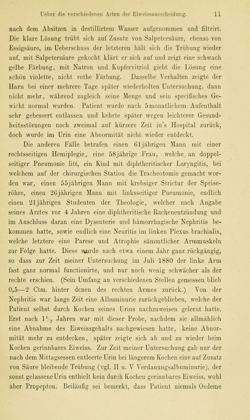 nach dem Absitzen in destillirtem Wasser aufgenommen und filtrirt. Die klare Lösung trübt sich auf Zusatz von Salpetersäure, ebenso von Essigsäure, im Ueberschuss der letzteren hält sich die Trübung wieder auf, mit Salpetersäure gekocht klärt er sich auf und zeigt eine schwach gelbe Färbung, mit Natron und Kupfervitriol giebt die Lösung eine schön violette, nicht rothe Färbung. Dasselbe Verhalten zeigte der Harn bei einer mehrere Tage später wiederholten Untersuchung, dann nicht mehr, während zugleich seine Menge und sein specifisches Ge- wicht normal wurden. Patient wurde nach 5monatlichem Aufenthalt sehr gebessert entlassen und kehrte später wegen leichterer Gesund- heitsstörungen noch zweimal auf kürzere Zeit in's Hospital zurück, doch wurde im Urin eine Abnormität nicht wieder entdeckt. Die anderen Fälle betrafen einen 61jährigen Mann mit einer rechtsseitigen Hemiplegie, eine 58jährige Frau, welche an doppel- seitiger Pneumonie litt, ein Kind mit diphtheritischer Laryngitis, bei welchem auf der chirurgischen Station die Tracheotomie gemacht wor- den war, einen 55jährigen Mann mit krebsiger Strictur der Speise- röhre, einen 26jährigen Mann mit linksseitiger Pneumonie, endlich einen '21jährigen Studenten der Theologie, welcher nach Angabe seines Arztes vor 4 Jahren eine diphtheritische Rachenentzündung und im Anschluss daran eine Dysenterie und hämorrhagische Nephritis be- kommen hatte, sowie endlich eine Neuritis im linken Plexus brachialis, welche letztere eine Parese und Atrophie säramtlicher Armmuskeln zur Folge hatte. Diese \\turde nach etwa einem Jahr ganz rückgängig, so dass zur Zeit meiner Untersuchung im Juli 1880 der linke Arm fast ganz normal functionirte, und nur noch wenig schwächer als der rechte erschien. (Sein Umfang an verschiedenen Stellen gemessen blieb 0,5—2 Ctra. hinter denen des rechten Armes zurück.) Von der Nephritis war lange Zeit eine Albuminurie zurückgeblieben, welche der Patient selbst durch Kochen seines Urins nachzuweisen gelernt hatte. Erst nach IV, Jahren war mit dieser Probe, nachdem sie allmählich eine Abnahme des Eiweissgehalts nachgewiesen hatte, keine Abnor- mität mehr zu entdecken, später zeigte sich ab und zu wieder beim Kochen gerinnbares Eiweiss. Zur Zeit meiner Untersuchung gab nur der nach dem Mittagsessen entleerte Urin bei längerem Kochen eine auf Zusatz von Säure bleibende Trübung (vgl. 11 u. V Vcrdauungsalbuminurie), der sonst gelassene Urin enthielt kein durch Kochen gerinnbares Eiweiss, wohl aber Propepton. Beiläufig sei bemerkt, dass Patient niemals Oedeme
