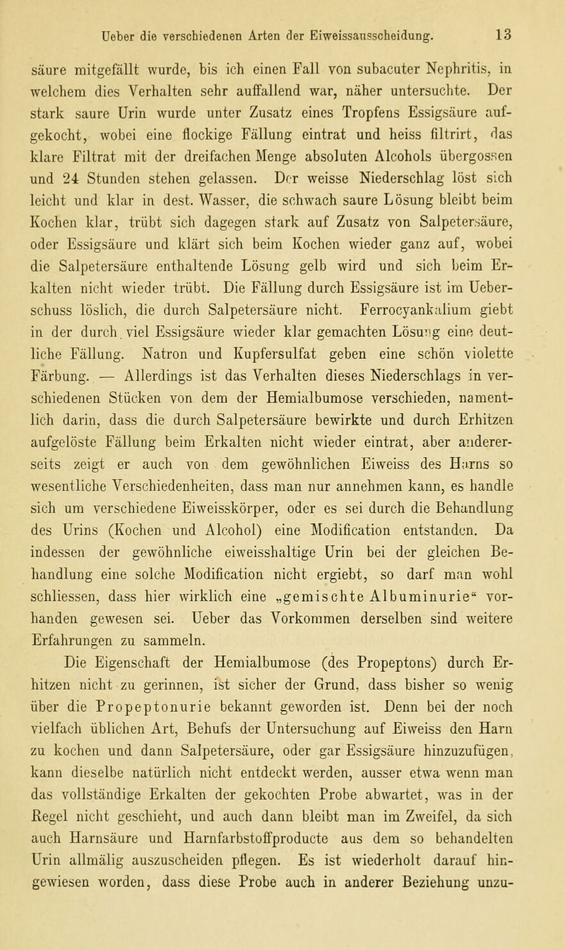 säure mitgefällt wurde, bis ich einen Fall von subacuter Nephritis, in welchem dies Verhalten sehr auffallend war, näher untersuchte. Der stark saure Urin wurde unter Zusatz eines Tropfens Essigsäure auf- gekocht, wobei eine flockige Fällung eintrat und heiss filtrirt, das klare Filtrat mit der dreifachen Menge absoluten Alcohols Übergossen und 24 Stunden stehen gelassen. Der weisse Niederschlag löst sich leicht und klar in dest. Wasser, die schwach saure Lösung bleibt beim Kochen klar, trübt sich dagegen stark auf Zusatz von Salpetersäure, oder Essigsäure und klärt sich beim Kochen wieder ganz auf, wobei die Salpetersäure enthaltende Lösung gelb wird und sich beim Er- kalten nicht wieder trübt. Die Fällung durch Essigsäure ist im Ueber- schuss löslich, die durch Salpetersäure nicht. Ferrocyankaiium giebt in der durch, viel Essigsäure wieder klar gemachten Lösung eino deut- liche Fällung. Natron und Kupfersulfat geben eine schön violette Färbung. — Allerdings ist das Verhalten dieses Niederschlags in ver- schiedenen Stücken von dem der Hemialbumose verschieden, nament- lich darin, dass die durch Salpetersäure bewirkte und durch Erhitzen aufgelöste Fällung beim Erkalten nicht wieder eintrat, aber anderer- seits zeigt er auch von dem gewöhnlichen Eiweiss des H;i-rns so wesentliche Verschiedenheiten, dass man nur annehmen kann, es handle sich um verschiedene Eiweisskörper, oder es sei durch die Behandlung des Urins (Kochen und Alcohol) eine Modification entstanden. Da indessen der gewöhnliche eiweisshaltige Urin bei der gleichen Be- handlung eine solche Modification nicht ergiebt, so darf man wohl schliessen, dass hier wirklich eine „gemischte Albuminurie vor- handen gewesen sei. Ueber das Vorkommen derselben sind weitere Erfahrungen zu sammeln. Die Eigenschaft der Hemialbumose (des Propeptons) durch Er- hitzen nicht zu gerinnen, ist sicher der Grund, dass bisher so wenig über die Propeptonurie bekannt geworden ist. Denn bei der noch vielfach üblichen Art, Behufs der Untersuchung auf Eiweiss den Harn zu kochen und dann Salpetersäure, oder gar Essigsäure hinzuzufügen, kann dieselbe natürlich nicht entdeckt werden, ausser etwa wenn man das vollständige Erkalten der gekochten Probe abwartet, was in der Regel nicht geschieht, und auch dann bleibt man im Zweifel, da sich auch Harnsäure und Harnfarbstoffproducte aus dem so behandelten Urin allmälig auszuscheiden pflegen. Es ist wiederholt darauf hin- gewiesen worden, dass diese Probe auch in anderer Beziehung unzu-