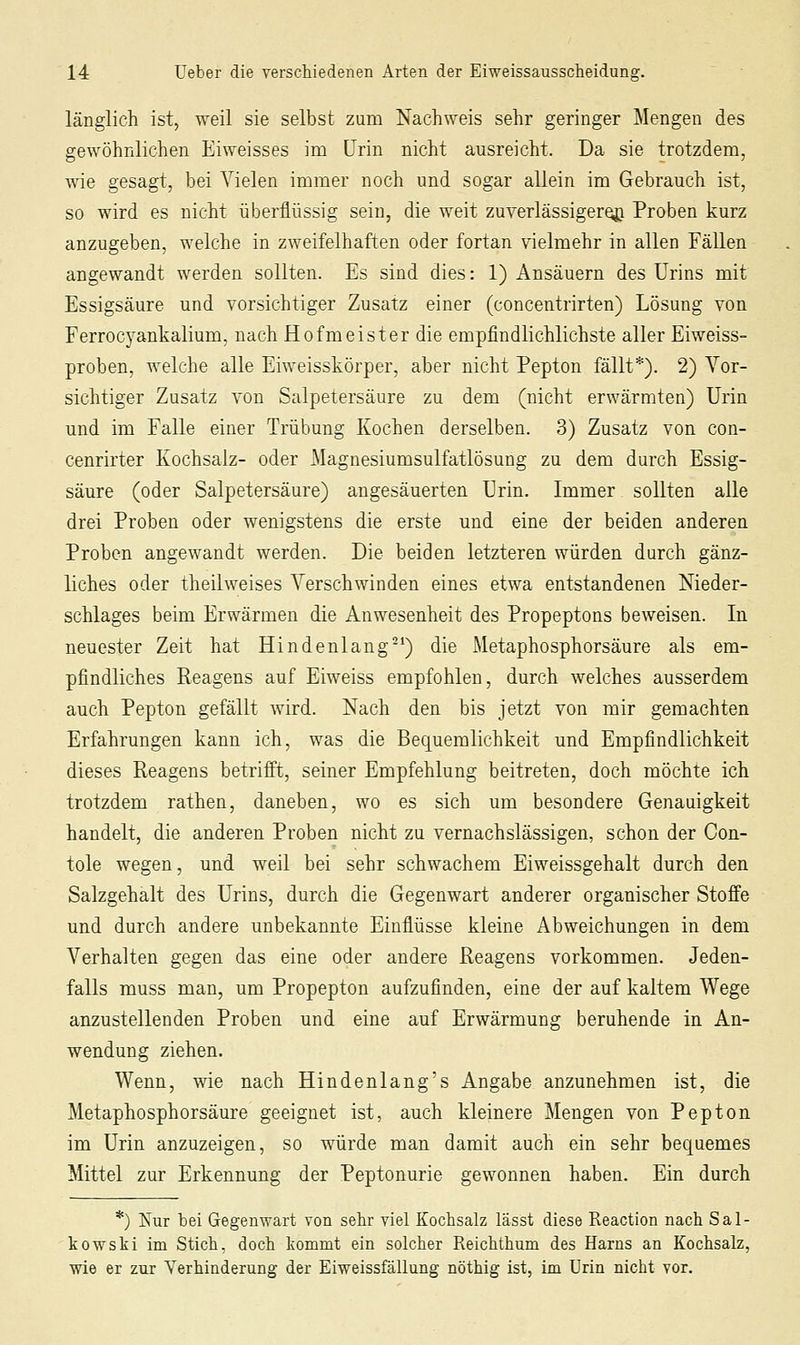 länglich ist, weil sie selbst zum Nachweis sehr geringer Mengen des gewöhnlichen Eiweisses im Urin nicht ausreicht. Da sie trotzdem, wie gesagt, bei Vielen immer noch und sogar allein im Gebrauch ist, so wird es nicht überflüssig sein, die weit zuverlässigere^ Proben kurz anzugeben, welche in zweifelhaften oder fortan vielmehr in allen Fällen angewandt werden sollten. Es sind dies: 1) Ansäuern des Urins mit Essigsäure und vorsichtiger Zusatz einer (concentrirten) Lösung von Ferrocyankalium, nach Hofmeister die empfindlichlichste aller Eiweiss- proben, welche alle Eiweisskörper, aber nicht Pepton fällt*). 2) Vor- sichtiger Zusatz von Salpetersäure zu dem (nicht erwärmten) Urin und im Falle einer Trübung Kochen derselben. 3) Zusatz von con- cenrirter Kochsalz- oder Magnesiumsulfatlösung zu dem durch Essig- säure (oder Salpetersäure) angesäuerten Urin. Immer sollten alle drei Proben oder wenigstens die erste und eine der beiden anderen Proben angewandt werden. Die beiden letzteren würden durch gänz- liches oder theilweises Verschwinden eines etwa entstandenen Nieder- schlages beim Erwärmen die Anwesenheit des Propeptons beweisen. In neuester Zeit hat Hindenlang-^) die Metaphosphorsäure als em- pfindliches Reagens auf Eiweiss empfohlen, durch welches ausserdem auch Pepton gefällt wird. Nach den bis jetzt von mir gemachten Erfahrungen kann ich, was die Bequemlichkeit und Empfindlichkeit dieses Reagens betrifft, seiner Empfehlung beitreten, doch möchte ich trotzdem rathen, daneben, wo es sich um besondere Genauigkeit handelt, die anderen Proben nicht zu vernachslässigen, schon der Con- tole wegen, und weil bei sehr schwachem Eiweissgehalt durch den Salzgehalt des Urins, durch die Gegenwart anderer organischer Stoffe und durch andere unbekannte Einflüsse kleine Abweichungen in dem Verhalten gegen das eine oder andere Reagens vorkommen. Jeden- falls muss man, um Propepton aufzufinden, eine der auf kaltem Wege anzustellenden Proben und eine auf Erwärmung beruhende in An- wendung ziehen. Wenn, wie nach Hindenlang's Angabe anzunehmen ist, die Metaphosphorsäure geeignet ist, auch kleinere Mengen von Pepton im Urin anzuzeigen, so würde man damit auch ein sehr bequemes Mittel zur Erkennung der Peptonurie gewonnen haben. Ein durch *) Kur bei Gegenwart von sehr viel Kochsalz lasst diese Reaction nach Sal- kowskl im Stich, doch kommt ein solcher Reichthum des Harns an Kochsalz, wie er zur Verhinderung der Eiweissfällung nöthig ist, im Urin nicht vor.