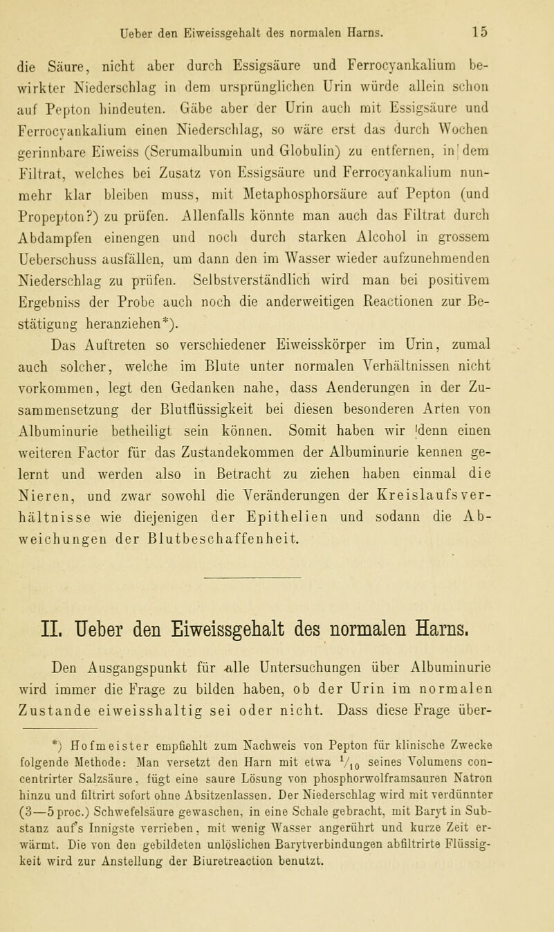 die Säure, nicht aber durch Essigsäure und Ferrocyankalium be- wirkter Niederschlag in dem ursprünglichen Urin würde allein schon auf Pepton hindeuten. Gäbe aber der Urin auch mit Essigsäure und Ferrocvankalium einen Niederschlag, so wäre erst das durch Wochen gerinnbare Eiweiss (Serumalbumin und Globulin) zu entfernen, inj dem Filtrat, welches bei Zusatz von Essigsäure und Ferrocyankalium nun- mehr klar bleiben muss, mit Metaphosphorsäure auf Pepton (und Propepton?) zu prüfen. Allenfalls könnte man auch das Filtrat durch Abdampfen einengen und noch durch starken Alcohol in grossem Ueberschuss ausfällen, um dann den im Wasser wieder aufzunehmenden Niederschlag zu prüfen. Selbstverständlich wird man bei positivem Ergebniss der Probe auch noch die anderweitigen Reactionen zur Be- stätigung heranziehen*). Das Auftreten so verschiedener Eiweisskörper im Urin, zumal auch solcher, welche im Blute unter normalen Verhältnissen nicht vorkommen, legt den Gedanken nahe, dass Aenderungen in der Zu- sammensetzung der Blutflüssigkeit bei diesen besonderen Arten von Albuminurie betheiligt sein können. Somit haben wir 'denn einen weiteren Factor für das Zustandekommen der Albuminurie kennen ge- lernt und werden also in Betracht zu ziehen haben einmal die Nieren, und zwar sowohl die Veränderungen der Kreislaufs Ver- hältnisse wie diejenigen der Epithelien und sodann die Ab- weichungen der Biutbeschaffenheit. IL Ueber den Eiweissgehalt des normalen Harns. Den Ausgangspunkt für ^lle Untersuchungen über Albuminurie wird immer die Frage zu bilden haben, ob der Urin im normalen Zustande eiweisshaltig sei oder nicht. Dass diese Frage über- *) Hofmeister empfiehlt zum Nachweis von Pepton für klinische Zwecke folgende Methode: Man versetzt den Harn mit etwa Vjo seines Volumens con- centrirter Salzsäure, fügt eine saure Lösung von phosphorwolframsauren Natron hinzu und filtrirt sofort ohne Absitzenlassen. Der Niederschlag wird mit verdünnter (3—öproc.) Schwefelsäure gewaschen, in eine Schale gebracht, mit Baryt in Sub- stanz auf's Innigste verrieben, mit wenig Wasser angerührt und kurze Zeit er- wärmt. Die von den gebildeten unlöslichen Barytverbindungen abfiltrirte Flüssig- keit wird zur Anstellung der Biuretreaction benutzt.