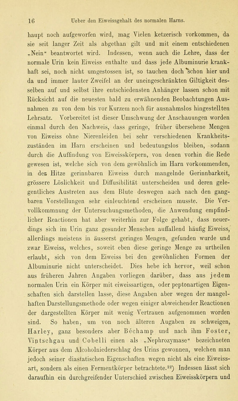 haupt nocli aufgeworfen wird, mag Vielen ketzerisch vorkommen, da sie seit langer Zeit als abgethan gilt und mit einem entschiedenen „Nein beantwortet wird. Indessen, wenn auch die Lehre, dass der normale Urin kein Eiweiss enthalte und dass jede Albuminurie krank- haft sei, noch nicht umgestossen ist, so tauchen doch ^chon hier und da und immer lauter Zweifel an der uneingeschränkten Giltigkeit des- selben auf und selbst ihre entschiedensten Anhänger lassen schon mit Rücksicht auf die neuesten bald zu erwähnenden Beobachtungen Aus- nahmen zu von dem bis vor Kurzem noch für ausnahmslos hingestellten Lehrsatz. Vorbereitet ist dieser Umschwung der Anschauungen worden einmal durch den Nachweis, dass geringe, früher übersehene Mengen von Eiweiss ohne Nierenleiden bei sehr verschiedenen Krankheits- zuständen im Harn erscheinen und bedeutungslos bleiben, sodann durch die Auffindung von Eiweisskörpern, von denen vorhin die Rede gewesen ist, welche sich von dem gewöhnlich im Harn vorkommenden, in deK Hitze gerinnbaren Eiweiss durch mangelnde Gerinnbarkeit, grössere Löslichkeit und Diffusibilität unterscheiden und deren gele- gentliches Austreten aus dem Blute deswegen auch nach den gang- baren Vorstellungen sehr einleuchtend erscheinen musste. Die Ver- vollkommnung der Untersuchungsmethoden, die Anwendung empfind- licher Reactionen hat aber weiterhin zur Folge gehabt, dass neuer- dings sich im Urin ganz gesunder Menschen auffallend häufig Eiweiss, allerdings meistens in äusserst geringen Mengen, gefunden wurde und zwar Eiweiss, welches, soweit eben diese geringe Menge zu urtheilen erlaubt, sich von dem Eiweiss bei den gewöhnlichen Formen der Albuminurie nicht unterscheidet. Dies hebe ich hervor, weil schon aus früheren Jahren Angaben vorliegen darüber, dass aus jedem normalen Urin ein Körper mit eiweissartigen, oder peptonartigen Eigen- schaften sich darstellen lasse, diese Angaben aber wegen der mangel- haften Darstellungsmethode oder wegen einiger abweichender Reactionen der dargestellten Körper mit wenig Vertrauen aufgenommen worden sind. So haben, um von noch älteren Augaben zu schweigen, Harley, ganz besonders aber Bechamp und nach ihm Fester, Vintschgau und Cobelli einen als „Nephrozymase bezeichneten Körper aus dem Alcoholniederschlag des Urins gewonnen, welchen man jedoch seiner diastatischen Eigenschaften wegen nicht als eine Eiweiss- art, sondern als einen Fermentkörper betrachtete.^2) Indessen lässt sich daraufhin ein durchgreifender Unterschied zwischen Eiweisskörpern und