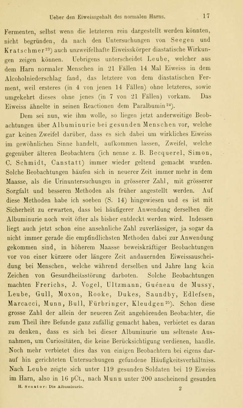 Fermenten, selbst wenn die letzteren rein dargestellt werden könnten, nicht begründen, da nach den Untersuchungen von Seegen und Kratschmer-^) auch unzweifelhafte Eiweisskörpcr diastatische Wirkun- gen zeigen können. Uebrigens unterscheidet Leube, welcher aus dem Harn normaler Menschen in 21 Fällen 14 Mal Eiweiss in dem Alcoholniederschlag fand, das letztere von dem diastatischen Fer- ment, weil ersteres (in 4 von jenen 14 Fällen) ohne letzteres, sowie umgekehrt dieses ohne jenes (in 7 von '21 Fällen) vorkam. Das Eiweiss ähnelte in seinen Reactionen dem Paralbumin--*). Dem sei nun, wie ihm wolle, so liegen jetzt anderweitige Beob- achtungen über Albuminurie bei gesunden Menschen vor, welche gar keinen Zweifel darüber, dass es sich dabei um wirkliches Eiweiss im gewöhnlichen Sinne handelt, aufkommen lassen, Zweifel, welche gegenüber älteren Beobachtern (ich nenne z. B. Becquerel, Simon, C. Schmidt, Canstatt) immer wieder geltend gemacht w^urden. Solche Beobachtungen häufen sich in neuerer Zeit immer mehr in dem Maasse, als die Urinuntersuchungen in grösserer Zahl, mit grösserer Sorgfalt und besseren Methoden als früher angestellt werden. Auf diese Methoden habe ich soeben (S. 14) hingewiesen und es ist mit Sicherheit zu erwarten, dass bei häufigerer Anwendung derselben die Albuminurie noch weit öfter als bisher entdeckt werden wird. Indessen liegt auch jetzt schon eine ansehnliche Zahl zuverlässiger, ja sogar da nicht immer gerade die empfindlichsten Methoden dabei zur Anwendung gekommen sind, in höherem Maasse beweiskräftiger Beobachtungen vor von einer kürzere oder längere Zeit andauernden Eiweissauschei- dung bei Menschen, welche während derselben und Jahre lang kein Zeichen von Gesundheitsstörung darboten. Solche Beobachtungen machten Frerichs, J. Vogel, Ultzmann, Gueneau de Mussy, Leube, Gull, Moxon, Rooke, Dukes, Saundby, Edlefsen, Marcacci, Munn, Bull, Fürbringer, Kleudgen-^). Schon diese grosse Zahl der allein der neueren Zeit angehörenden Beobachter, die zum Theil ihre Befunde ganz zufällig gemacht haben, verbietet es daran zu denken, dass es sich bei dieser Albuminurie um seltenste Aus- nahmen, um Curiositäten, die keine Berücksichtigung verdienen, handle. Noch mehr verbietet dies das von einigen Beobachtern bei eigens dar- auf hin gerichteten Untersuchungen gefundene Häufigkeitsverhältniss. Nach Leube zeigte sich unter 119 gesunden Soldaten bei 19 Eiweiss im Harn, also in 16 pCt., nach Muun unter 200 anscheinend gesunden U. äciiator: Die Albuminurie. n