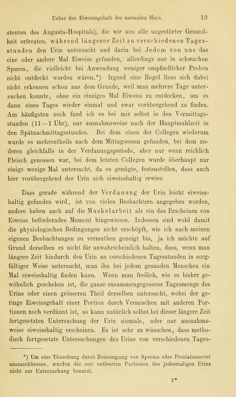 stellten des Augusta-Hospitals), die wir uns alle ungestörter Gesund- heit erfreuten, während längerer Zeit zu verschiedenen Tages- stunden den Urin untersucht und darin bei Jedem von uns das eine oder andere Mal Eiweiss gefunden, allerdings nur in schwachen Spuren, die vielleicht bei Anwendung weniger empfindlicher Proben nicht entdeckt worden wären.*) Irgend eine Regel liess sich dabei nicht erkennen schon aus dem Grunde, weil man mehrere Tage unter- suchen konnte, ohne ein einziges Mal Eiweiss zu entdecken, um es dann eines Tages wieder einmal und zwar vorübergehend zu finden. Am häufigsten noch fand ich es bei mir selbst in den Vormittags- stunden (11—1 Uhr), nur ausnahmsweise nach der Hauptmahlzeit in den Spätnachmittagsstunden. Bei dem einen der Collegen wiederum wurde es mehrentheils nach dem Mittagsessen gefunden, bei dem an- deren gleichfalls in der Verdauungsperiode, aber nur wenn reichlich Fleisch genossen war, bei dem letzten Collegen wurde überhaupt nur einige wenige Mal untersucht, da es genügte, festzustellen, dass auch hier vorübergehend der Urin sich eiweisshaltig erwies. Dass gerade während der Verdauung der Urin leicht eiweiss- haltig gefunden wird, ist von vielen Beobachtern angegeben worden, andere haben auch auf die Muskelarbeit als ein das Erscheinen von Eiweiss beförderndes Moment hingewiesen. Indessen sind w^ohl damit die physiologischen Bedingungen nicht erschöpft, wie ich nach meinen eigenen Beobachtungen zu vermuthen geneigt bin, ja ich möchte auf Grund derselben es nicht für unwahrscheinlich halten, dass, wenn man längere Zeit liindurch den Urin an verschiedenen Tagesstunden in sorg- fältiger Weise untersucht, man ihn bei jedem gesunden j\lenschen ein Mal eiweisshaltig finden kann. Wenn man freilich, wie es bisher ge- wöhnlich geschehen ist, die ganze zusammengegossene Tagesmenge des Urins oder einen grösseren Theil derselben untersucht, wobei der ge- ringe Eiweissgehalt einer Portion durch Vermischen mit anderen Por- tionen noch verdünnt ist, so kann natürlich selbst bei dieser längere Zeit fortgesetzten Untersuchung der Urin niemals, oder nur ausnahms- weise eiweisshaltig erscheinen. Es ist sehr zu wünschen, dass metho- disch fortgesetzte Untersuchungen des Urins von verschiedenen Tages- *) Um eine Täuschung durch Beimengung von Sperma oder Prostatassecret auszuschliessen, wurden die erst entleerten Portionen des jedesmaligen Urins nicht zur Untersuchung benutzt.