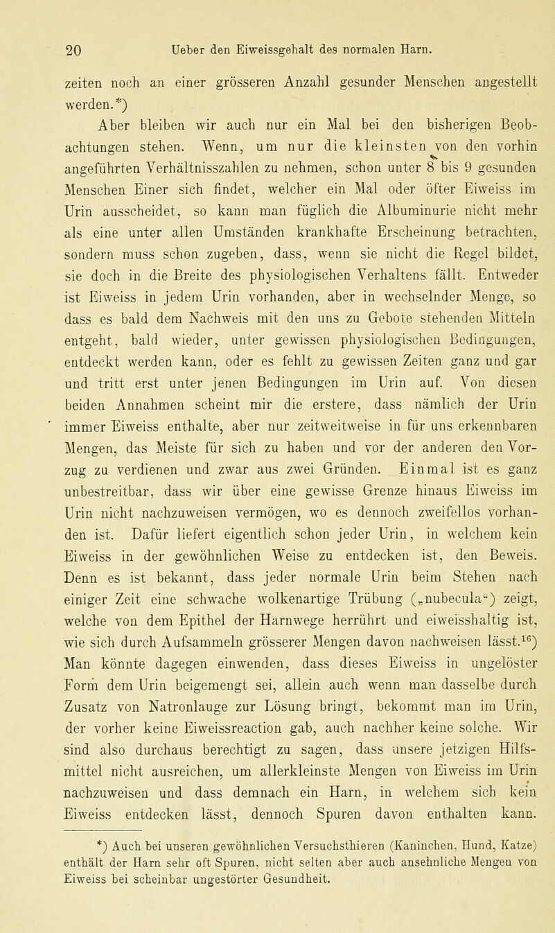 Zeiten noch an einer grösseren Anzahl gesunder Menschen angestellt werden.*) Aber bleiben wir auch nur ein Mal bei den bisherigen Beob- achtungen stehen. Wenn, um nur die kleinsten von den vorhin angeführten Verhältnisszahlen zu nehmen, schon unter 8 bis 9 gesunden Menschen Einer sich findet, welcher ein Mal oder öfter Eiweiss im Urin ausscheidet, so kann man füglich die Albuminurie nicht mehr als eine unter allen Umständen krankhafte Erscheinung betrachten, sondern muss schon zugeben, dass, wenn sie nicht die Regel bildet, sie doch in die Breite des physiologischen Verhaltens fällt. Entweder ist Eiweiss in jedem Urin vorhanden, aber in wechselnder Menge, so dass es bald dem Nachweis mit den uns zu Gebote stehenden Mitteln entgeht, bald wieder, unter gewissen physiologischen Bedingungen, entdeckt werden kann, oder es fehlt zu gewissen Zeiten ganz und gar und tritt erst unter jenen Bedingungen im Urin auf. Von diesen beiden Annahmen scheint mir die erstere, dass nämlich der Urin immer Eiweiss enthalte, aber nur zeitweitweise in für uns erkennbaren Mengen, das Meiste für sich zu haben und vor der anderen den Vor- zug zu verdienen und zwar aus zwei Gründen. Einmal ist es ganz unbestreitbar, dass wir über eine gewisse Grenze hinaus Eiweiss im Urin nicht nachzuweisen vermögen, wo es dennoch zweifellos vorhan- den ist. Dafür liefert eigentlich schon jeder Urin, in welchem kein Eiweiss in der gewöhnlichen Weise zu entdecken ist, den Beweis. Denn es ist bekannt, dass jeder normale Urin beim Stehen nach einiger Zeit eine schwache wolkenartige Trübung („nubecula) zeigt, welche von dem Epithel der Harnwege herrührt und eiweisshaltig ist, wie sich durch Aufsammeln grösserer Mengen davon nachweisen lässt.'-^) Man könnte dagegen einwenden, dass dieses Eiweiss in ungelöster Forrh dem Urin beigemengt sei, allein auch wenn man dasselbe durch Zusatz von Natronlauge zur Lösung bringt, bekommt man im Urin, der vorher keine Eiweissreaction gab, auch nachher keine solche. Wir sind also durchaus berechtigt zu sagen, dass unsere jetzigen Hilfs- mittel nicht ausreichen, um allerkleinste Mengen von Eiweiss im Urin nachzuweisen und dass demnach ein Harn, in welchem sich kein Eiweiss entdecken lässt, dennoch Spuren davon enthalten kann. *) Auch bei unseren gewöhnhclien Versuchsthieren (Kaninchen, Hund, Katze) enthält der Harn sehr oft Spuren, nicht selten aber auch ansehnliche Mengen von Eiweiss bei scheinbar ungestörter Gesundheit.