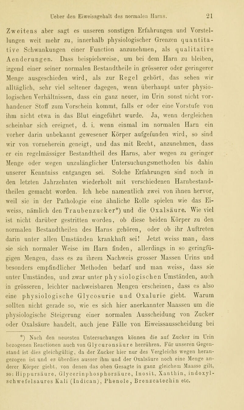 Zweitens aber sagt es unseren sonstigen Erfalirungen und Vorstel- lungen weit mehr zu, innerhalb physiologischer Grenzen quantita- tive Schwankungen einer Function anzunehmen, als qualitative Acndcrungen. Dass beispielsweise, um bei dem Harn zu bleiben, irgend einer seiner normalen Bestandtheile in grösserer oder geringerer Menge ausgeschieden wird, als zur Regel gehört, das sehen wir alltäglicli, sehr viel seltener dagegen, wenn überhaupt unter physio- logischen Verhältnissen, dass ein ganz neuer, im Urin sonst nicht vor- handener Stoflf zum Vorschein kommt, falls er oder eine Vorstufe von ihm nicht etwa in das Blut eingeführt wurde. Ja, wenn dergleichen scheinbar sich ereignet, d. i. wenn einmal im normalen Harn ein vorher darin unbekannt gewesener Körper aufgefunden wird, so sind wir von vorneherein geneigt, und das mit Recht, anzunehmen, dass er ein regelmässiger Bestandtheil des Harns, aber wegen zu geringer Menge oder wegen unzulänglicher Untersuchungsmethoden bis dahin unserer Kenntniss entgangen sei. Solche Erfahrungen sind noch in den letzten Jahrzehnten wiederholt mit verschiedenen Harnbestand- theilen gemacht worden. Ich hebe namentlich zwei von ihnen hervor, weil sie in der Pathologie eine ähnliche Rolle spielen wie das Ei- weiss, nämlich den Traubenzucker*) und die Oxalsäure. Wie viel ist nicht darüber gestritten worden, ob diese beiden Körper zu den normalen Bestandtheilen des Harns gehören, oder ob ihr Auftreten darin unter allen Umständen krankhaft sei! Jetzt weiss man, dass sie sich normaler Weise im Harn finden, allerdings in so geringfü- gigen Mengen, dass es zu ihrem Nachweis grosser Massen Urins und besonders empfindlicher Methoden bedarf und man weiss, dass sie unter Umständen, und zwar unter physiologischen Umständen, auch in grösseren, leichter nachweisbaren Mengen 'erscheinen, dass es also eine physiologische Glycosurie und Oxalurie giebt. Warum sollten nicht gerade so, wie es sich hier anerkannter Maassen um die physiologische Steigerung einer normalen Ausscheidung von Zucker oder Oxalsäure handelt, auch jene Fälle von Eiweissausscheidung bei *) Nach den neuesten Untersuchungen können die auf Zucker im Urin bezogenen Reactionen auch von Glycuronsäur e herrühren. Für unseren Gegen- stand ist dies gleichgültig, da der Zucker hier nur des Vergleichs wegen heran- gezogen ist und es überdies ausser ihm und der Oxalsäure noch eine Menge an- derer Körper giebt. von denen das oben Gesagte in ganz gleichem Maasse gilt, SO: Hippursäure, Glycerinphosphorsäure, Inosit, Xanthin, iudoxyl- schwefelsaures Kali (Indicau), Phenole, Brenzcatechin etc.