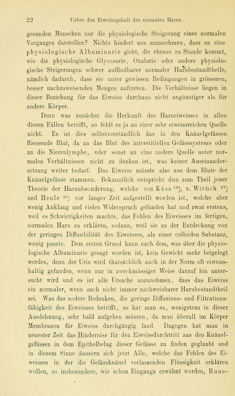 gesunden j\Ienschen nur die physiologische Steigerung eines normalen Vorganges darstellen? Nichts hindert uns anzunehmen, dass es eine physiologische Albuminurie giebt, die ebenso zu Stande kommt, wie die physiologische Glycosurie, Oxalarie oder andere physiolo- gische Steigerungen schwer auffindbarer normaler Harnbestandtheile, nämlich dadurch, dass sie unter gewissen Bedingungen in grösseren, besser nachzuweisenden Mengen auftreten. Die Verhältnisse liegen in dieser Beziehung für das Eiweiss durchaus nicht ungünstiger als für andere Körper. Denn was zunächst die Herkunft des Harneiweisses in allen diesen Fällen betrifft, so fehlt es ja an einer sehr eiweissreichen Quelle nicht. Es ist dies selbstverständlich das in den Knäuelgefässen fliessende Blut, da an das Blut des interstitiellen Gefässsystems oder an die Nierenlymphe, oder sonst an eine andere Q.uelle unter nor- malen Verhältnissen nicht zu denken ist, was keiner Auseinander- setzung weiter bedarf. Das Ei weiss müsste also aus dem Blute der Knäuelgefässe stammen. Bekanntlich entspricht dies zum Theil jener Theorie der Harnabsonderung, welche von Küss -^), v. Wittich 2'') und Henle -^) vor langer Zeit aufgestellt worden ist, welche aber wenig Anklang und vielen Widerspruch gefunden hat und zwar erstens, weil es Schwierigkeiten machte, das Fehlen des Eiweisses im fertigen, normalen Harn zu erklären, sodann, weil sie zu der Entdeckung von der geringen Diifusibilität des Eiweisses, als einer colloiden Substanz, wenig passte. Dem ersten Grund kann nach dem, was über die physio- logische Albuminurie gesagt worden ist, kein Gewicht mehr beigelegt werden, denn der Urin wird thatsächlich auch in der Norm oft eiweiss- haltig gefunden, wenn nur in zweckmässiger Weise darauf hin unter- sucht wird und es ist alle Ursache anzunehmen, dass das Eiweiss ein normaler, wenn auch nicht immer nachweisbarer Harnbestandtheil sei. Was das andere Bedenken, die geringe Diffusions- und Filtrations- fähigkeit des Eiweisses betrifft, so hat man es, wenigstens in dieser Ausdehnung, sehr bald aufgeben müssen, da man überall im Körper Membranen für Eiweiss durchgängig fand. Dagegen hat man in neuester Zeit das Hinderniss für den Eiweissdurchtritt aus den Knäuel- gefässen in dem Epithelbelag dieser Gefässe zu finden geglaubt und in diesem Sinne äussern sich jetzt Alle, welche das Fehlen des Ei- weisses in der die Gefässknäuel verlassenden Flüssigkeit erklären wollen, so insbesondere, wie schon Eingangs erwähnt worden, Rune-
