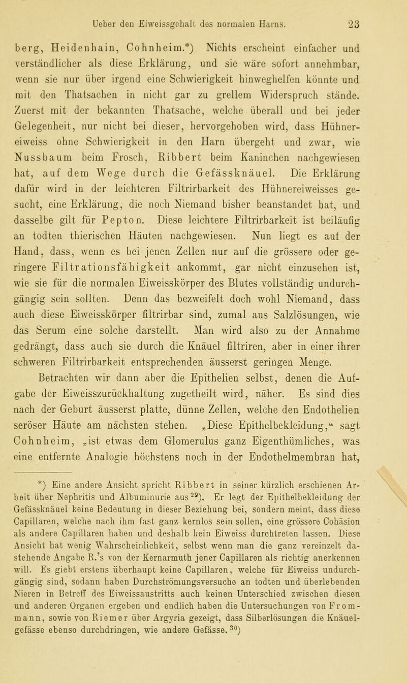 berg, Heidenhain, Cohnheira.*) Nichts erscheint einfacher und verständlicher als diese Erklärung, und sie wäre sofort annehmbar, wenn sie nur über irgend eine Schwierigkeit hinweghelfen könnte und mit den Thatsachen in nicht gar zu grellem Widerspruch stände. Zuerst mit der bekannten Thatsache, welche überall und bei jeder Gelegenheit, nur nicht bei dieser, hervorgehoben wird, dass Hühner- eiweiss ohne Schwierigkeit in den Harn übergeht und zwar, wie Nussbaum beim Frosch, Ribbert beim Kaninchen nachgewiesen hat, auf dem Wege durch die Gefässknäuel. Die Erklärung dafür wird in der leichteren Filtrirbarkeit des Hühnereiweisses ge- sucht, eine Erklärung, die noch Niemand bisher beanstandet hat, und dasselbe gilt für Pepton. Diese leichtere Filtrirbarkeit ist beiläufig an todten thierischen Häuten nachgewiesen. Nun liegt es auf der Hand, dass, wenn es bei jenen Zellen nur auf die grössere oder ge- ringere Filtrationsfähigkeit ankommt, gar nicht einzusehen ist, wie sie für die normalen Eiweisskörper des Blutes vollständig undurch- gängig sein sollten. Denn das bezweifelt doch wohl Niemand, dass auch diese Eiweisskörper filtrirbar sind, zumal aus Salzlösungen, wie das Serum eine solche darstellt. Man wird also zu der Annahme gedrängt, dass auch sie durch die Knäuel filtriren, aber in einer ihrer schweren Filtrirbarkeit entsprechenden äusserst geringen Menge. Betrachten wir dann aber die Epithelien selbst, denen die Auf- gabe der Eiweisszurückhaltung zugetheilt wird, näher. Es sind dies nach der Geburt äusserst platte, dünne Zellen, welche den Endothelien seröser Häute am nächsten stehen. „Diese Epithelbekleidung, sagt Cohnheim, „ist etwas dem Glomerulus ganz Eigenthümliches, was eine entfernte Analogie höchstens noch in der Endothelmembran hat, *) Eine andere Ansicht spricht Ribbert in seiner kürzlich erschienen Ar- beit über Nephritis und Albuminurie aus-^). Er legt der Epithelbekleidung der Gefässknäuel keine Bedeutung in dieser Beziehung bei, sondern meint, dass diese Capillaren, welche nach ihm fast ganz kernlos sein sollen, eine grössere Cohäsion als andere Capillaren haben und deshalb kein Ei weiss durchtreten lassen. Diese Ansicht hat wenig Wahrscheinlichkeit, selbst wenn man die ganz vereinzelt da- stehende Angabe R.'s von der Kernarmuth jener Capillaren als richtig anerkennen will. Es giebt erstens überhaupt keine Capillaren, welche für Eiweiss undurch- gängig sind, sodann haben Durchströmungsversucho an todten und überlebenden Nieren in Betreff des Eiweissaustritts auch keinen Unterschied zwischen diesen und anderen Organen ergeben und endlich haben die Untersuchungen von From- mann, sowie von Riemer über Argyria gezeigt, dass Silberlösungen die Knäuel- gefässe ebenso durchdringen, wie andere Gefässe. ^°)