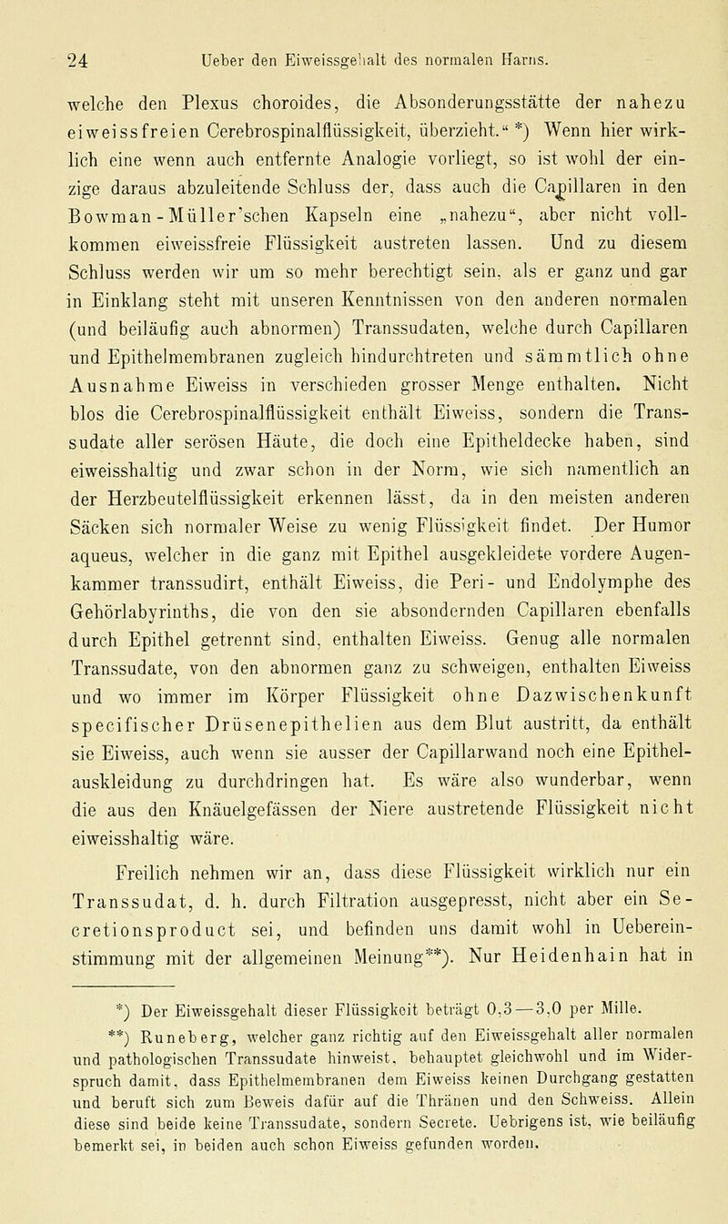 welche den Plexus choroides, die Absonderungsstätte der nahezu eiwei SS freien Cerebrospinalflüssigkeit, überzieht. *) Wenn hier wirk- lich eine wenn auch entfernte Analogie vorliegt, so ist wohl der ein- zige daraus abzuleitende Schluss der, dass auch die Ca^illaren in den Bowman-Müller'sehen Kapseln eine „nahezu, aber nicht voll- kommen eiweissfreie Flüssigkeit austreten lassen. Und zu diesem Schluss werden wir um so mehr berechtigt sein, als er ganz und gar in Einklang steht mit unseren Kenntnissen von den anderen normalen (und beiläufig auch abnormen) Transsudaten, welche durch Capillaren und Epithelmembranen zugleich hindurchtreten und sämmtlich ohne Ausnahme Eiweiss in verschieden grosser Menge enthalten. Nicht blos die Cerebrospinalflüssigkeit enthält Eiweiss, sondern die Trans- sudate aller serösen Häute, die doch eine Epitheldecke haben, sind eiweisshaltig und zwar schon in der Norm, wie sich namentlich an der Herzbeutelflüssigkeit erkennen lässt, da in den meisten anderen Säcken sich normaler Weise zu wenig Flüssigkeit findet. Der Humor aqueus, welcher in die ganz mit Epithel ausgekleidete vordere Augen- kammer transsudirt, enthält Eiweiss, die Peri- und Endolymphe des Gehörlabyrinths, die von den sie absondernden Capillaren ebenfalls durch Epithel getrennt sind, enthalten Eiweiss. Genug alle normalen Transsudate, von den abnormen ganz zu schweigen, enthalten Eiweiss und wo immer im Körper Flüssigkeit ohne Dazwischenkunft specifischer Drüsenepithelien aus dem Blut austritt, da enthält sie Eiweiss, auch wenn sie ausser der Capillarwand noch eine Epithel- auskleidung zu durchdringen hat. Es wäre also wunderbar, wenn die aus den Knäuelgefässen der Niere austretende Flüssigkeit nicht eiweisshaltig wäre. Freilich nehmen wir an, dass diese Flüssigkeit wirklich nur ein Transsudat, d. h. durch Filtration ausgepresst, nicht aber ein Se- cretionsproduct sei, und befinden uns damit wohl in Ueberein- stimmung mit der allgemeinen Meinung**). Nur Heidenhain hat in *) Der Eiweissgehalt dieser Flüssigkeit beträgt 0,3 — 3,0 per Mille. **) Runeberg, welcher ganz richtig auf den Eiweissgehalt aller normalen und pathologischen Transsudate hinweist, behauptet gleichwohl und im Wider- spruch damit, dass Epithelmembranen dem Eiweiss keinen Durchgang gestatten und beruft sich zum Beweis dafür auf die Thränen und den Schweiss. Allein diese sind beide keine Transsudate, sondern Secrete. Uebrigens ist, wie beiläufig bemerkt sei, in beiden auch schon Eiweiss gefunden worden.