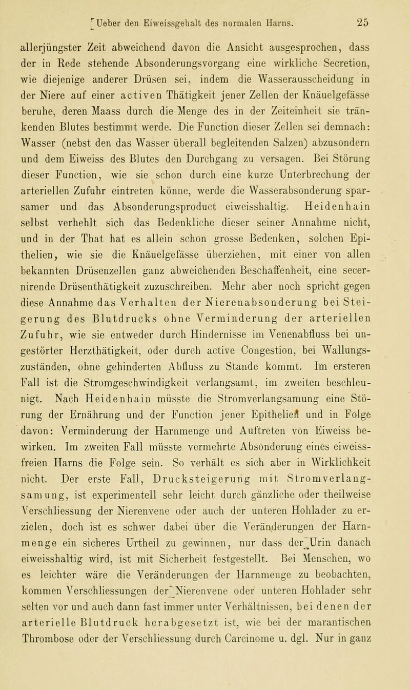 allerjüngster Zeit abweichend davon die Ansicht ausgesprochen, dass der in Rede stehende Absonderungsvorgang eine wirkliche Secretion, wie diejenige anderer Drüsen sei, indeni die Wasserausscheidung in der Niere auf einer activen Thätigkeit jener Zellen der Knäuelgefässe beruhe, deren Maass durch die Menge des in der Zeiteinheit sie trän- kenden Blutes bestimmt werde. Die Function dieser Zellen sei demnach: Wasser (nebst den das Wasser überall begleitenden Salzen) abzusondern und dem Eiweiss des Blutes den Durchgang zu versagen. Bei Störung dieser Function, wie sie schon durch eine kurze Unterbrechung der arteriellen Zufuhr eintreten könne, werde die Wasserabsonderung spar- samer und das Absonderungsproduct eiweisshaltig. Heidenhain selbst verhehlt sich das Bedenkliche dieser seiner Annahme nicht, und in der That hat es allein schon grosse Bedenken, solchen Epi- thelien, wie sie die Knäuelgefässe überziehen, mit einer von allen bekannten Drüsenzellen ganz abweichenden Beschaffenheit, eine secer- nirende Drüsenthätigkeit zuzuschreiben. Mehr aber noch spricht gegen diese Annahme das Verhalten der Nierenabsonderung bei Stei- gerung des Blutdrucks ohne Verminderung der arteriellen Zufuhr, wie sie entweder durch Hindernisse im Venenabfluss bei un- gestörter Herzthätigkeit, oder durch active Congestion, bei Wallungs- zuständen, ohne gehinderten Abfluss zu Stande kommt. Im ersteren Fall ist die Stromgeschwindigkeit verlangsamt, im zweiten beschleu- nigt. Nach Heidenhain müsste die Stromverlangsamung eine Stö- rung der Ernährung und der Function jener Epitheliei^ und in Folge davon: Verminderung der Harnmenge und Auftreten von Eiweiss be- wirken. Im zweiten Fall müsste vermehrte Absonderung eines eiweiss- freien Harns die Folge sein. So verhält es sich aber in Wirklichkeit nicht. Der erste Fall, Drucksteigeruhg mit Stromverlang- samung, ist experimentell sehr leicht durch gänzliche oder theilweise VerSchliessung der Nierenvene oder auch der unteren Hohlader zu er- zielen, doch ist es schwer dabei über die Veränderungen der Harn- menge ein sicheres Urtheil zu gewinnen, nur dass der^^ürin danach eiweisshaltig wird, ist mit Sicherheit festgestellt. Bei Menschen, wo es leichter wäre die Veränderungen der Harnmenge zu beobachten, kommen Verschliessungen der~ Nierenvene oder unteren Hohlader sehr selten vor und auch dann fast immer unter Verhältnissen, bei denen der arterielle Blutdruck herabgesetzt ist, wie bei der marantischen Thrombose oder der Verschliessung durch Carcinome u. dgl. Nur in ganz