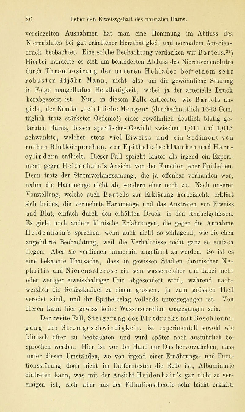 vereinzelten Ausnahmen hat nian eine Hemmung im Abfluss des Nierenblutes bei gut erhaltener Herzthätigkeit und normalem Arterien- druck beobachtet. Eine solche Beobachtung verdanken wir Bartels.^*) Hierbei handelte es sich um behinderten Abfluss des Merenvenenblutes durch Thrombosirung der unteren Hohlader bei'^einem sehr robusten 44jähr. Mann, nicht also um die gewöhnliche Stauung in Folge mangelhafter Herzthätigkeit, wobei ja der arterielle Druck herabgesetzt ist. Nun, in diesem Falle entleerte, wie Bartels an- giebt, der Kranke „reichliche Mengen (durchschnittlich 1640 Gern, täglich trotz stärkster Oedeme!) eines gewöhnlich deutlich blutig ge- färbten Harns, dessen specifisches Gewicht zwischen 1,011 und 1,013 schwankte, welcher stets viel Eiweiss und ein Sediment von rothen Blutkörperchen, von Epithelialschläuchen und Harn- cylindern enthielt. Dieser Fall spricht lauter als irgend ein Experi- ment gegen Heidenhain's Ansicht von der Function jener Epithelien. Denn trotz der Stromverlangsamung, die ja offenbar vorhanden war, nahm die Harnmenge nicht ab, sondern eher noch zu. Nach unserer Vorstellung, welche auch Bartels zur Erklärung herbeizieht, erklärt sich beides, die vermehrte Harnmenge und das Austreten von Eiweiss und Blut, einfach durch den erhöhten Druck in den Knäuelgefässen. Es giebt noch andere klinische Erfahrungen, die gegen die Annahme Heidenhain's sprechen, wenn auch nicht so schlagend, wie die eben angeführte Beobachtung, weil die Verhältnisse nicht ganz so einfach liegen. Aber Sie verdienen immerhin angeführt zu werden. So ist es eine bekannte Thatsache, dass in gewissen Stadien chronischer Ne- phritis und Nierensclerose ein sehr wasserreicher und dabei mehr oder weniger eiweisshaltiger Urin abgesondert wird, während nach- weislich die Gefässknäuel zu einem grossen, ja zum grössten Theil verödet sind, und ihr Epithelbelag vollends untergegangen ist. Von diesen kann hier gewiss keine Wassersecretion ausgegangen sein. Der zweite Fall, Steigerung des Blutdrucks mit Beschleuni- gung der Stromgeschwindigkeit, ist experimentell sowohl wie klinisch öfter zu beobachten und wird später noch ausführlich be- sprochen werden. Hier ist vor der Hand nur Das hervorzuheben, dass unter diesen Umständen, wo von irgend einer Ernährungs- und Func- tionsstörung doch nicht im Entferntesten die Rede ist, Albuminurie eintreten kann, was mit der Ansicht Heidenhain's gar nicht zu ver- einigen ist, sich aber aus der Filtrationstheorie sehr leicht erklärt.
