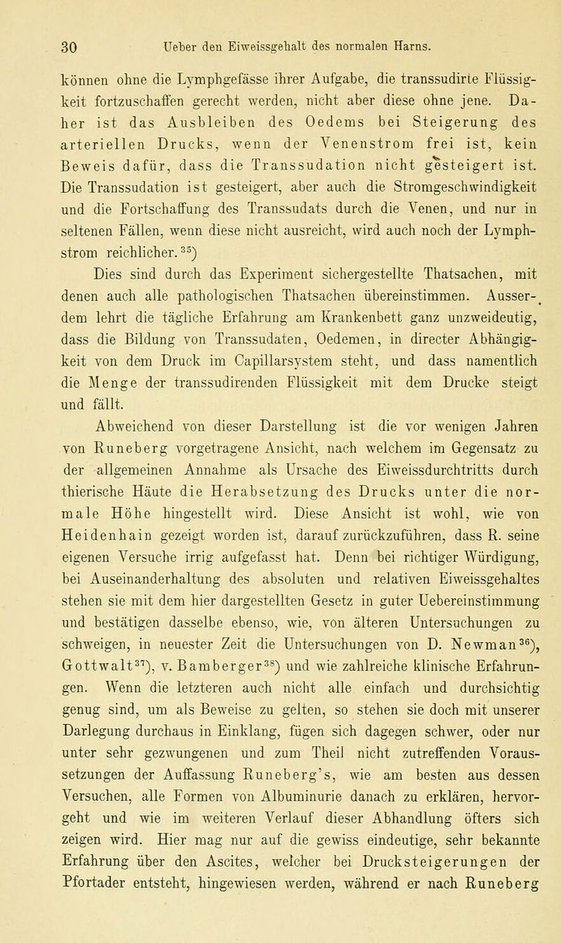 können ohne die Lymphgefässe ihrer Aufgabe, die transsudirte Flüssig- keit fortzuschaffen gerecht werden, nicht aber diese ohne jene. Da- her ist das Ausbleiben des Oedems bei Steigerung des arteriellen Drucks, wenn der Venenstrom frei ist, kein Beweis dafür, dass die Transsudation nicht gesteigert ist. Die Transsudation ist gesteigert, aber auch die Strorageschwindigkeit und die Fortschaffung des Transsudats durch die Venen, und nur in seltenen Fällen, wenn diese nicht ausreicht, wird auch noch der Lymph- stroni reichlicher.^^) Dies sind durch das Experiment sichergestellte Thatsachen, mit denen auch alle pathologischen Thatsachen übereinstimmen. Ausser-^ dem lehrt die tägliche Erfahrung am Krankenbett ganz unzweideutig, dass die Bildung von Transsudaten, Oedemen, in directer Abhängig- keit von dem Druck im Capillarsystem steht, und dass namentlich die Menge der transsudirenden Flüssigkeit mit dem Drucke steigt und fällt. Abweichend von dieser Darstellung ist die vor wenigen Jahren von Runeberg vorgetragene Ansicht, nach welchem im Gegensatz zu der allgemeinen Annahme als Ursache des Eiweissdurchtritts durch thierische Häute die Herabsetzung des Drucks unter die nor- male Höhe hingestellt wird. Diese Ansicht ist wohl, wie von Heidenhain gezeigt worden ist, darauf zurückzuführen, dass R. seine eigenen Versuche irrig aufgefasst hat. Denn bei richtiger Würdigung, bei Auseinanderhaltung des absoluten und relativen Eiweissgehaltes stehen sie mit dem hier dargestellten Gesetz in guter Uebereinstimmung und bestätigen dasselbe ebenso, wie, von älteren Untersuchungen zu schweigen, in neuester Zeit die Untersuchungen von D. Newman^^), Gottwalt^^), V. Bamberger^^) und wie zahlreiche klinische Erfahrun- gen. Wenn die letzteren auch nicht alle einfach und durchsichtig genug sind, um als Beweise zu gelten, so stehen sie doch mit unserer Darlegung durchaus in Einklang, fügen sich dagegen schwer, oder nur unter sehr gezwungenen und zum Theil nicht zutreffenden Voraus- setzungen der Auffassung Runeberg's, wie am besten aus dessen Versuchen, alle Formen von Albuminurie danach zu erklären, hervor- geht und wie im weiteren Verlauf dieser Abhandlung öfters sich zeigen wird. Hier mag nur auf die gewiss eindeutige, sehr bekannte Erfahrung über den Ascites, welcher bei Drucksteigerungen der Pfortader entsteht, hingewiesen werden, während er nach Runeberg