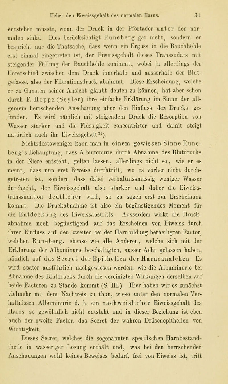 entstehen raüsste, wenn der Druck in der Pfortader unter den nor- malen sinkt. Dies berücksichtigt Runeberg gar nicht, sondern er bespricht nur die Thatsaclie, dass wenn ein Erguss in die Bauchhöhle erst einmal eingetreten ist, der Eiweissgehalt dieses Transsudats mit steigender Füllung der Bauchhöhle zunimmt, wobei ja allerdings der Unterschied zwischen dem Druck innerhalb und ausserhalb der Blut- gefässe, also der Filtrationsdruck abnimmt. Diese Erscheinung, welche er zu Gunsten seiner Ansicht glaubt deuten zu können, hat aber schon durch F. Hoppe (Seyler) ihre einfache Erklärung im Sinne der all- gemein herrschenden Anschauung über den Einfluss des Drucks ge- funden. Es wird nämlich mit steigendem Druck die Resorption von AVasser stärker und die Flüssigkeit concentrirter und damit steigt natürlich auch ihr Eiweissgehalt 3^). Nichtsdestoweniger kann man in einem gewissen Sinne Rune- ber g's Behauptung, dass Albuminurie durch Abnahme des Blutdrucks in der Niere entsteht, gelten lassen, allerdings nicht so, wie er es meint, dass nun erst Eiweiss durchtritt, wo es vorher nicht durch- getreten ist, sondern dass dabei verhältnissmässig weniger Wasser durchgeht, der Eiweissgehalt also stärker und daher die Eiweiss- transsudation deutlicher wird, so zu sagen erst zur Erscheinung kommt. Die Druckabnahme ist also ein begünstigendes Moment für die Entdeckung des Eiweissaustritts. iVusserdem wirkt die Druck- abnahme noch begünstigend auf das Erscheinen von Eiweiss durch ihren Einfluss auf den zweiten bei der Harnbildung betheiligten Factor, welchen Runeberg, ebenso wie alle Anderen, welche sich mit der Erklärung der Albuminurie beschäftigten, ausser Acht gelassen haben, nämlich auf das Secret der Epithelien der Harncanälchen. Es wird später ausführlich nachgewiesen werden, wie die Albuminurie bei Abnahme des Blutdrucks durch die vereinigten Wirkungen derselben auf beide Factoren zu Stande kommt (S. HL). Hier haben wir es zunächst vielmehr mit dem Nachweis zu thun, wieso unter den normalen Ver- hältnissen Albuminurie d. h. ein nachweislicher Eiweissgehalt des Harns, so gewöhnlich nicht entsteht und in dieser Beziehung ist eben auch der zweite Factor, das Secret der wahren Drüsenepithelien von Wichtigkeit. Dieses Secret, welches die sogenannten specifischen Harnbestand- theile in wässeriger Lösung enthält und, was bei den herrschenden Anschauungen wohl keines Beweises bedarf, frei von Eiweiss ist, tritt
