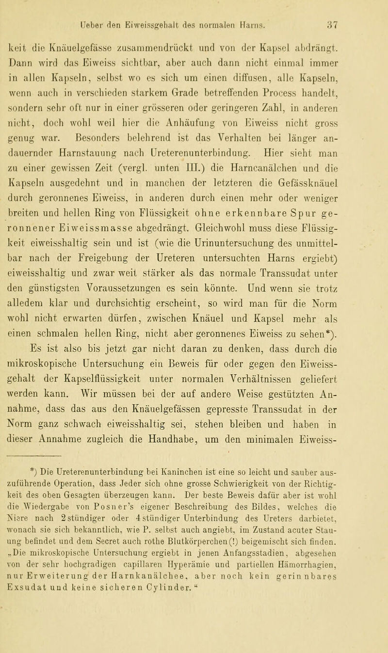 keil die Knäuelgefässo zusainmciidiückt und von dor Kapsel abdrängt. Dann wird das Eiweiss sichtbar, aber auch dann nicht einmal immer in allen Kapseln, selbst wo es sich um einen diffusen, alle Kapseln, wenn auch in verschieden starkem Grade betreffenden Process handelt, sondern sehr oft nur in einer grösseren oder geringeren Zahl, in anderen nicht, doch wohl weil liier die Anhäufung von Eiweiss nicht gross genug war. Besonders belehrend ist das Verhalten bei länger an- dauernder Harnstauung nach Ureterenunterbindung. Hier sieht man zu einer gewissen Zeit (vergl. unten IH.) die Harncanälchen und die Kapseln ausgedehnt und in manchen der letzteren die Gefässknäuel durch geronnenes Eiweiss, in anderen durch einen mehr oder weniger breiten und hellen Ring von Flüssigkeit ohne erkennbare Spur ge- ronnener Eiweissmasse abgedrängt. Gleichwohl muss diese Flüssig- k'eit eiweisshaltig sein und ist (wie die Urinuntersuchung des unmittel- bar nach der Freigebung der Ureteren untersuchten Harns ergiebt) eiweisshaltig und zwar weit stärker als das normale Transsudat unter den günstigsten Voraussetzungen es sein könnte. Und wenn sie trotz alledem klar und durchsichtig erscheint, so wird man für die Norm wohl nicht erwarten dürfen, zwischen Knäuel und Kapsel mehr als einen schmalen hellen Ring, nicht aber geronnenes Eiweiss zu sehen*). Es ist also bis jetzt gar nicht daran zu denken, dass durch die mikroskopische Untersuchung ein Beweis für oder gegen den Eiweiss- gehalt der Kapselflüssigkeit unter normalen Verhältnissen geliefert werden kann. Wir müssen bei der auf andere Weise gestützten An- nahme, dass das aus den Knäuelgefässen gepresste Transsudat in der Norm ganz schwach eiweisshaltig sei, stehen bleiben und haben in dieser Annahme zugleich die Handhabe, um den minimalen Eiweiss- *) Die Ureterenunterbindung bei Kaninchen ist eine so leicht und sauber aus- zuführende Operation, dass .Jeder sich ohne grosse Schwierigkeit von der Richtig- keit des oben Gesagten überzeugen kann. Der beste Beweis dafür aber ist wohl die Wiedergabe vonPosner's eigener Beschreibung des Bildes, welches die Kiere nach 2 stündiger oder 4 stündiger Unterbindung des Ureters darbietet, wonach sie sich bekanntlich, wie P. selbst auch angiebt. im Zustand acuter Stau- ung befindet und dem Secret auch rothe Blutkörperchen (!) beigemischt sich finden. ..Die mikroskopische Untersuchung ergiebt in jenen Änfangsstadien. abgesehen von der sehr hochgradigen capillaren Hyperämie und partiellen Hämorrhagien, nur Erweiterung der Harnkancälchee, aber noch kein gerinnbares Exsudat und keine sicheren Cyliuder.