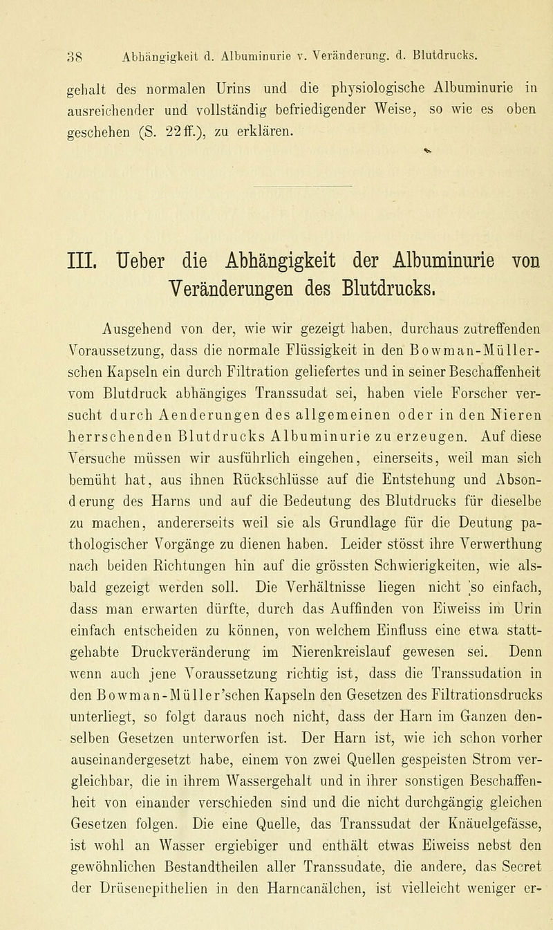 gehalt des normalen Urins und die ph^^siologische Albuminurie in ausreichender und vollständig befriedigender Weise, so wie es oben geschehen (S. 22 ff.), zu erklären. III. Ueber die Abhängigkeit der Albuminurie von Veränderungen des Blutdrucks. Ausgehend von der, wie wir gezeigt haben, durchaus zutreffenden Voraussetzung, dass die normale Flüssigkeit in den Bowman-Müller- schen Kapseln ein durch Filtration geliefertes und in seiner Beschaffenheit vom Blutdruck abhängiges Transsudat sei, haben viele Forscher ver- sucht durch Aenderungen des allgemeinen oder in den Nieren herrschenden Blutdrucks Albuminurie zu erzeugen. Auf diese Versuche müssen wir ausführlich eingehen, einerseits, weil man sich bemüht hat, aus ihnen Rückschlüsse auf die Entstehung und Abson- d erung des Harns und auf die Bedeutung des Blutdrucks für dieselbe zu machen, andererseits weil sie als Grundlage für die Deutung pa- thologischer Vorgänge zu dienen haben. Leider stösst ihre Verwerthung nach beiden Richtungen hin auf die grössten Schwierigkeiten, wie als- bald gezeigt werden soll. Die Verhältnisse liegen nicht so einfach, dass man erwarten dürfte, durch das Auffinden von Eiweiss im Urin einfach entscheiden zu können, von welchem Einfluss eine etwa statt- gehabte Druckveränderung im Merenkreislauf gewesen sei. Denn wenn auch jene Voraussetzung richtig ist, dass die Transsudation in den Bowm an-Müll er'sehen Kapseln den Gesetzen des Filtrationsdrucks unterliegt, so folgt daraus noch nicht, dass der Harn im Ganzen den- selben Gesetzen unterworfen ist. Der Harn ist, wie ich schon vorher auseinandergesetzt habe, einem von zwei Quellen gespeisten Strom ver- gleichbar, die in ihrem Wassergehalt und in ihrer sonstigen Beschaffen- heit von einander verschieden sind und die nicht durchgängig gleichen Gesetzen folgen. Die eine Quelle, das Transsudat der Knäuelgefässe, ist wohl an Wasser ergiebiger und enthält etwas Eiweiss nebst den gewöhnlichen Bestandtheilen aller Transsudate, die andere, das Secret der Drüsenepithelien in den Harncanälchen, ist vielleicht weniger er-