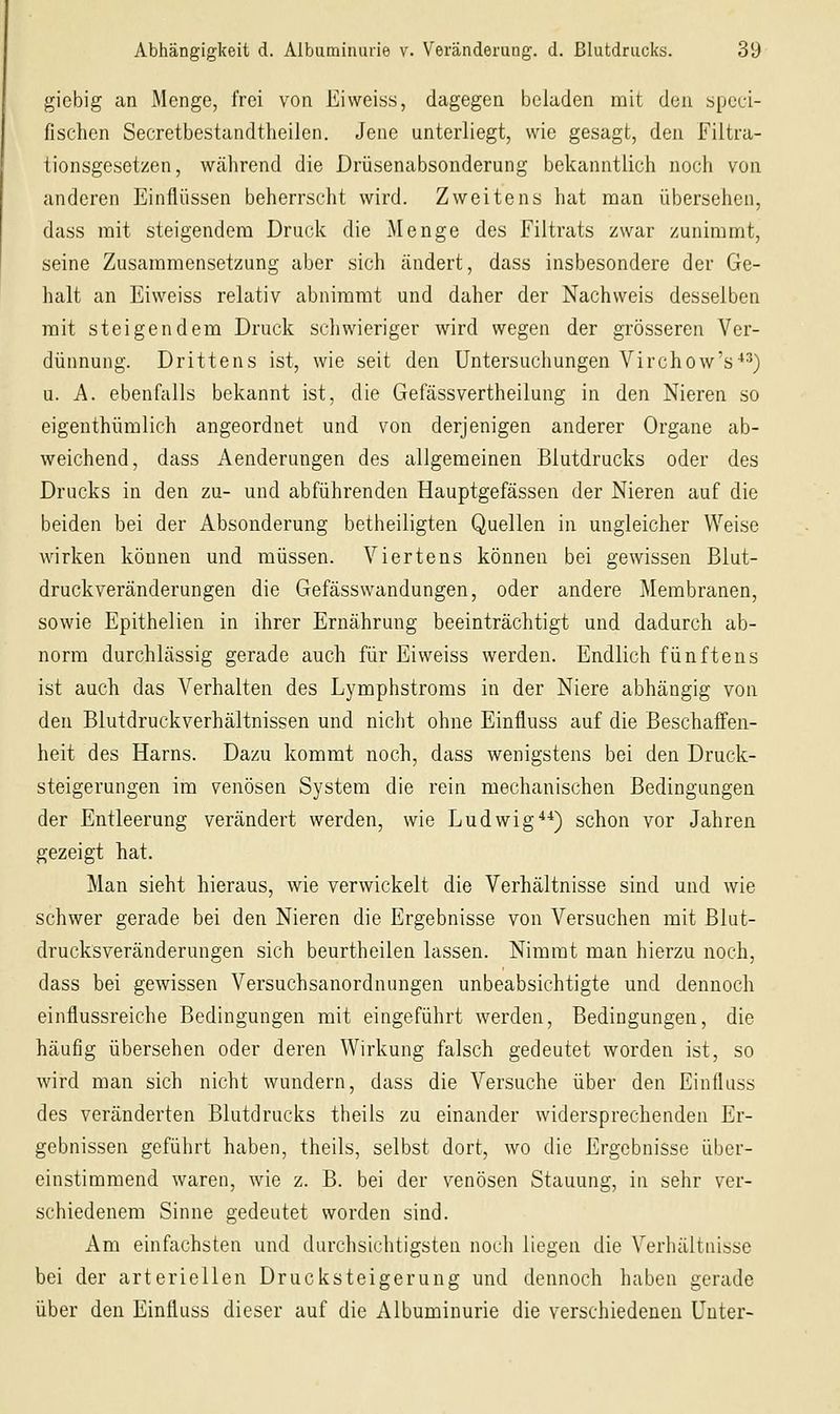 giebig an Menge, frei von Eiweiss, dagegen beladen mit den speci- fischcn Secretbestandtheilen. Jene unterliegt, wie gesagt, den Filtra- tionsgesetzen, während die Drüsenabsonderung bekanntlich noch von anderen Einflüssen beherrscht wird. Zweitens hat man übersehen, dass mit steigendem Druck die xMenge des Filtrats zwar zunimmt, seine Zusammensetzung aber sich ändert, dass insbesondere der Ge- halt an Eiweiss relativ abnimmt und daher der Nachweis desselben mit steigendem Druck schwieriger wird wegen der grösseren Ver- dünnung. Drittens ist, wie seit den Untersuchungen Virchow's-*^) u. A. ebenfalls bekannt ist, die Gefässvertheilung in den Nieren so eigenthümlich angeordnet und von derjenigen anderer Organe ab- weichend, dass Aenderungen des allgemeinen Blutdrucks oder des Drucks in den zu- und abführenden Hauptgefässen der Nieren auf die beiden bei der Absonderung betheiligten Quellen in ungleicher Weise wirken können und müssen. Viertens können bei gewissen Blut- druckveränderungen die Gefässwandungen, oder andere Membranen, sowie Epithelien in ihrer Ernährung beeinträchtigt und dadurch ab- norm durchlässig gerade auch für Eiweiss werden. Endlich fünftens ist auch das Verhalten des Lymphstroms in der Niere abhängig von den Blutdruckverhältnissen und nicht ohne Einfluss auf die Beschaffen- heit des Harns. Dazu kommt noch, dass wenigstens bei den Druck- steigerungen im venösen System die rein mechanischen Bedingungen der Entleerung verändert werden, wie Ludwig*-*) schon vor Jahren gezeigt hat. Man sieht hieraus, wie verwickelt die Verhältnisse sind und wie schwer gerade bei den Nieren die Ergebnisse von Versuchen mit Blut- drucksveränderungen sich beurtheilen lassen. Nimmt man hierzu noch, dass bei gewissen Versuchsanordnungen unbeabsichtigte und dennoch einflussreiche Bedingungen mit eingeführt werden, Bedingungen, die häufig übersehen oder deren Wirkung falsch gedeutet worden ist, so wird man sich nicht wundern, dass die Versuche über den Einfluss des veränderten Blutdrucks theils zu einander widersprechenden Er- gebnissen geführt haben, theils, selbst dort, wo die Ergebnisse über- einstimmend waren, wie z. B. bei der venösen Stauung, in sehr ver- schiedenem Sinne gedeutet worden sind. Am einfachsten und durchsichtigsten noch liegen die Verhältuisse bei der arteriellen Drucksteigerung und dennoch haben gerade über den Einfluss dieser auf die Albuminurie die verschiedeneu Unter-