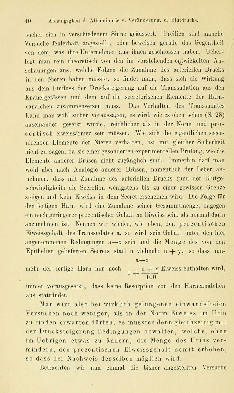 Sucher sich in verschiedenem Sinne geäussert. Freilich sind manche Versuche fehlerhaft angestellt, oder beweisen gerade das Gegentheil von dem, was ihre Unternehmer aus ihnen geschlossen haben. Ueber- legt man rein theoretisch von den im vorstehenden entwickelten An- schauungen aus, welche Folgen die Zunahme des arteriellen Drucks in den Nieren haben müsste, so findet man, dass sich die Wirkung aus dem Einfluss der Drucksteigerung auf die Transsudation aus den Knäuelgefässen und dem auf die secretorischen Elemente der Harn- canälchen zusammensetzen muss. Das Verhalten des Transsudates kann man wohl sicher voraussagen, es wird, wie es oben schon (S. 28) auseinander gesetzt wurde, reichlicher als in der Norm und pro- centisch eiweissärmer sein müssen. Wie sich die eigentlichen secer- nirenden Elemente der Nieren verhalten, ist mit gleicher Sicherheit nicht zu sagen, da sie einer gesonderten experimentellen Prüfung, wie die Elemente anderer Drüsen nicht zugänglich sind. Immerhin darf man wohl aber nach Analogie anderer Drüsen, namentlich der Leber, an- nehmen, dass mit Zunahme des arteriellen Drucks (und der Blutge- schwindigkeit) die Secretion wenigstens bis zu emer gewissen Grenze steigen und kein Eiweiss in dem Secret erscheinen wird. Die Folge für den fertigen Harn wird eine Zunahme seiner Gesammtmenge, dagegen ein noch geringerer procentischer Gehalt an Eiweiss sein, als normal darin anzunehmen ist. Nennen wir wieder, wie oben, den procentischen Eiweissgehalt des Transsudates a, so wird sein Gehalt unter den hier angenommenen Bedingungen a—x sein und die Menge des von den Epithelien gelieferten Secrets statt n vielmehr n -f- y, so dass nun- a—X mehr der fertige Harn nur noch n -f- y Eiweiss enthalten wird, immer vorausgesetzt, dass keine Resorption von den Harncanälchen aus stattfindet. Man wird also bei wirklich gelungenen einwandsfreien Versuchen noch weniger, als in der Norm Eiweiss im Urin zu find'en erwarten dürfen, es müssten denn gleichzeitig mit der Drucksteigerung Bedingungen obwalten, welche, ohne im Uebrigen etwas zu ändern, die Menge des Urins ver- mindern, den procentischen Eiweissgehalt somit erhöhen, so dass der Nachweis desselben möglich wird. Betrachten wir nun einmal die bisher angestellten Versuche