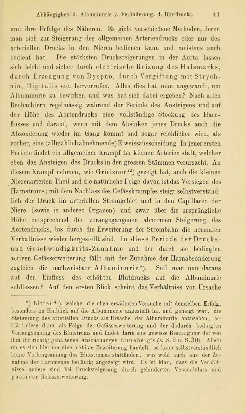 und ihre Erfolge dos Näheren. Es giebt verschiedene Methoden, deren man sich zur Steigerung des allgemeinen Arteriendrucks oder nur des arteriellen Drucks in den Nieren bedienen kann und meistens auch bedient hat. Die stärksten Drucksteigerungen in der Aorta lassen sich leicht und sicher durch electrische Reizung des Halsmarks, durch Erzeugung von Dyspnö, durch Vergiftung mit Strych- nin, Digitalis etc. hervorrufen. Alles dies hat man angewandt, um Albuminurie zu bewirken und was hat sich dabei ergeben? Nach allen Beobachtern regelmässig während der Periode des Ansteigens und auf der Höhe des Aortendrucks eine vollständige Stockung des Harn- flusses und darauf, wenn mit dem Absinken jenes Drucks auch die Absonderung wieder im Gang kommt und sogar reichlicher wird, als vorher, eine (allmählich abnehmende) Eiweissausscheidung. In jener ersten Periode findet ein allgemeiner Krampf der kleinen Arterien statt, welcher eben das Ansteigen des Drucks in den grossen Stämmen verursacht. An diesem Krampf nehmen, wie Grützner■*^) gezeigt hat, auch die kleinen Nierenarterien Theil und die natürliche Folge davon ist das Versiegen des Harnstroms; mit dem Nachlass des Gefässkrampfes steigt selbstverständ- lich der Druck im arteriellen Stromgebiet und in den Capillaren der Niere (sowie in anderen Organen) und zwar über die ursprüngliche Höhe entsprechend der vorangegangenen abnormen Steigerung des Aortendrucks, bis durch die Erweiterung der Strombahn die normalen Verhältnisse wieder hergestellt sind. In diese Periode der Drucks- und Geschwindigkeits-Zunahme und der durch sie bedingten activen Gefässerweiterung fällt mit der Zunahme der Harnabsonderung zugleich die nachweisbare Albuminurie*). Soll man nun daraus auf den Einfluss des erhöhten Blutdrucks auf die Albuminurie schliessen ? Auf den ersten Blick scheint das Verhältniss von Ursache *) Litten'*^), welcher die oben erwähnten Versuche mit demselben Erfolg, besonders im Hinblick auf die Albuminurie angestellt hat und geneigt war. die Steigerung des arteriellen Drucks als Ursache der Albuminurie anzusehen. er- klärt diese dann als Folge der Gefässerweiterung und der dadurch bedingten Verlangsamung des Blutstroms und findet darin eine gewisse Bestätigung der von ihm für richtig gehaltenen Anschauungen Runeberg's (s. S. 2 u. S.30). Allein da es sich hier um eine active Erweiterung handelt, so kann selbstverständlich keine Verlangsamung des Blutstromes stattfinden, was wohl auch aus der Zu- nahme der Harnmenge beiläufig angezeigt wird. Es ist klar, dass die Verhält- nisse andere sind bei Drucksteigerung durch gehinderten Venenabfluss und PassiVer Gefässerweiterung.