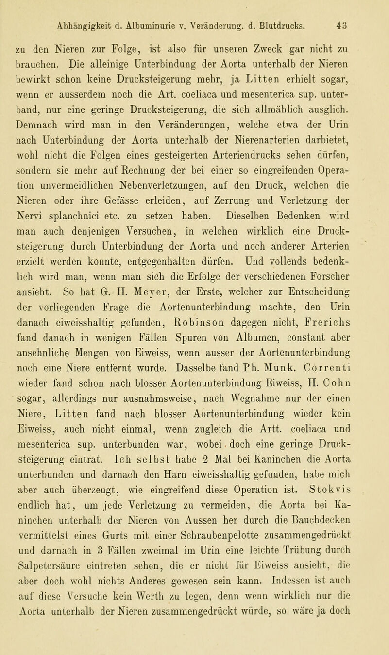 zu den Nieren zur Folge, ist also für unseren Zweck gar nicht zu brauchen. Die alleinige Unterbindung der Aorta unterhalb der Nieren bewirkt schon keine Drucksteigerung mehr, ja Litten erhielt sogar, wenn er ausserdem noch die Art. coeliaca und mesenterica sup. unter- band, nur eine geringe Drucksteigerung, die sich allmählich ausglich. Demnach wird man in den Veränderungen, welche etwa der Urin nach Unterbindung der Aorta unterhalb der Nierenarterien darbietet, wohl nicht die Folgen eines gesteigerten Arteriendrucks sehen dürfen, sondern sie mehr auf Rechnung der bei einer so eingreifenden Opera- tion unvermeidlichen Nebenverletzungen, auf den Druck, welchen die Nieren oder ihre Gefässe erleiden, auf Zerrung und Verletzung der Nervi splanchnici etc. zu setzen haben. Dieselben Bedenken wird man auch denjenigen Versuchen, in welchen wirklich eine Druck- steigerung durch Unterbindung der Aorta und noch anderer Arterien erzielt werden konnte, entgegenhalten dürfen. Und vollends bedenk- lich wird man, wenn man sich die Erfolge der verschiedenen Forscher ansieht. So hat G. H. Meyer, der Erste, welcher zur Entscheidung der vorliegenden Frage die Aortenunterbindung machte, den Urin danach eiweisshaltig gefunden, Robinson dagegen nicht, Frerichs fand danach in wenigen Fällen Spuren von Albumen, constant aber ansehnliche Mengen von Eiweiss, wenn ausser der Aortenunterbindung noch eine Niere entfernt wurde. Dasselbe fand Ph. Munk. Correnti wieder fand schon nach blosser Aortenunterbindung Eiweiss, H. Cohn sogar, allerdings nur ausnahmsweise, nach Wegnahme nur der einen Niere, Litten fand nach blosser Aortenunterbinduug wieder kein Eiweiss, auch nicht einmal, wenn zugleich die Artt. coeliaca und mesenterica sup. unterbunden war, wobei doch eine geringe Druck- steigerung eintrat. Ich selbst habe 2 Mal bei Kaninchen die Aorta unterbunden und darnach den Harn eiweisshaltig gefunden, habe mich aber auch überzeugt, wie eingreifend diese Operation ist. Stokvis endlich hat, um jede Verletzung zu vermeiden, die Aorta bei Ka- ninchen unterhalb der Nieren von Aussen her durch die Bauchdecken vermittelst eines Gurts mit einer Schraubenpelotte zusammengedrückt und darnach in 3 Fällen zweimal im Urin eine leichte Trübung durch Salpetersäure eintreten sehen, die er nicht für Eiweiss ansieht, die aber doch wohl nichts Anderes gewesen sein kann. Indessen ist auch auf diese Versuche kein Werth zu legen, denn wenn wirklich nur die Aorta unterhalb der Nieren zusammengedrückt würde, so wäre ja doch