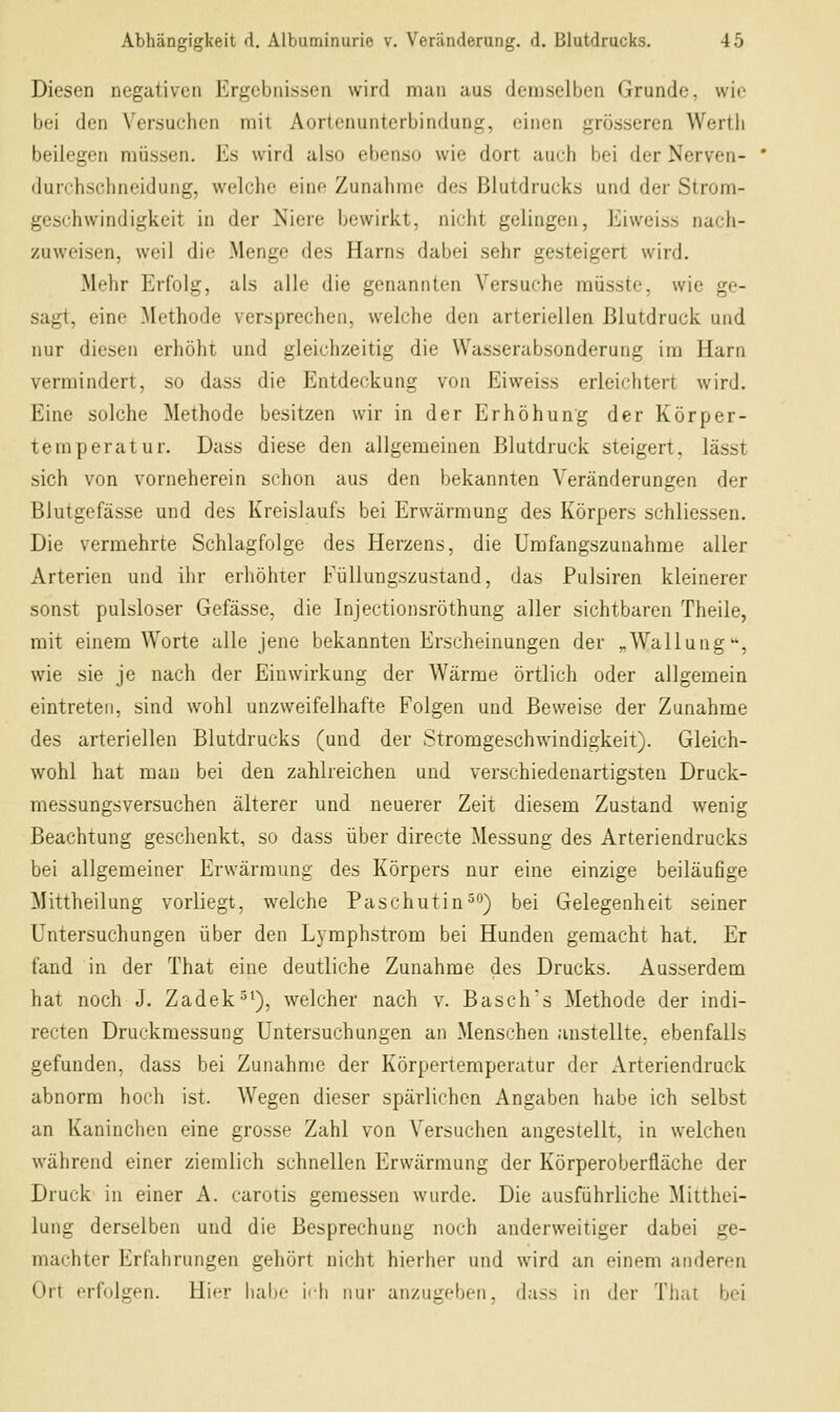 Diesen negativen Ergebnissen wird man aus demselben Grunde, wie bei den Versuchen mit Aortenunterbindung, einen grösseren Wertli beilegen müssen. Es wird also ebenso wie dort auch bei der Nerven- liurchschneidung, welche eine Zunahme des Blutdrucks und der Strom- geschwindigkeit in der Niere bewirkt, nicht gelingen, Eiweiss nach- zuweisen, weil die Menge des Harns dabei sehr gesteigert wird. Mehr Erfolg, als alle die genannten Versuche müsste, wie ge- sagt, eine Methode versprechen, welche den arteriellen Blutdruck und nur diesen erhöht und gleichzeitig die VVasserabsonderung im Harn vermindert, so dass die Entdeckung von Eiweiss erleichtert wird. Eine solche Methode besitzen wir in der Erhöhung der Körper- temperatur. Dass diese den allgemeinen Blutdruck steigert, lässt sich von vorneherein schon aus den bekannten Veränderungen der Blutgefässe und des Kreislaufs bei Erwärmung des Körpers schliessen. Die vermehrte Schlagfolge des Herzens, die Umfangszunahme aller Arterien und ihr erhöhter Füllungszustand, das Pulsiren kleinerer sonst pulsloser Gefässe, die Injectionsröthung aller sichtbaren Theile, mit einem Worte alle jene bekannten Erscheinungen der „Wallung'*, wie sie je nach der Einwirkung der Wärme örtlich oder allgemein eintreten, sind wohl unzweifelhafte Folgen und Beweise der Zunahme des arteriellen Blutdrucks (und der Stromgeschwindigkeit). Gleich- wohl hat mau bei den zahlreichen und verschiedenartigsten Druck- messungsversuchen älterer und neuerer Zeit diesem Zustand wenig Beachtung geschenkt, so dass über directe Messung des Arteriendrucks bei allgemeiner Erwärmung des Körpers nur eine einzige beiläufige Mittheilung vorliegt, welche Paschutin^o) bei Gelegenheit seiner Untersuchungen über den Lymphstrom bei Hunden gemacht hat. Er fand in der That eine deutliche Zunahme des Drucks. Ausserdem hat noch J. Zadek^'), welcher nach v. Basch's Methode der indi- recten Druckraessung Untersuchungen an Menschen anstellte, ebenfalls gefunden, dass bei Zunahme der Körpertemperatur der Arteriendruck abnorm hoch ist. Wegen dieser spärlichen Angaben habe ich selbst an Kaninchen eine grosse Zahl von Versuchen angestellt, in welchen während einer ziemlich schnellen Erwärmung der Körperoberfläche der Druck in einer A. carotis gemessen wurde. Die ausführliche Mitthei- lung derselben und die Besprechung noch anderweitiger dabei ge- machter Erfahrungen gehört nicht hierher und wird an einem anderen Ort erfolgen. Hier hal)e i<h nur anzugeben, dass in der That bei
