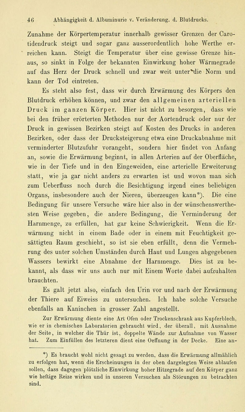 Zunahme der Körpertemperatur innerhalb gewisser Grenzen der Caro- tidendruck steigt und sogar ganz ausserordentlich hohe Werthe er- reichen kann. Steigt die Temperatur über eine gewisse Grenze hin- aus, so sinkt in Folge der bekannten Einwirkung hoher Wärmegrade auf das Herz der Druck schnell und zwar weit unter^die Norm und kann der Tod eintreten. Es steht also fest, dass wir durch Erwärmung des Körpers den Blutdruck erhöhen können, und zwar den allgemeinen arteriellen Druck im ganzen Körper. Hier ist nicht zu besorgen, dass wie bei den früher erörterten Methoden nur der Aortendruck oder nur der Druck in gewissen Bezirken steigt auf Kosten des Drucks in anderen Bezirken, oder dass der Drucksteigerung etwa eine Druckabnahme mit verminderter Blutzufuhr vorangeht, sondern hier findet von Anfang an, sowie die Erwärmung beginnt, in allen Arterien auf der Oberfläche, wie in der Tiefe und in den Eingeweiden, eine arterielle Erweiterung statt, wie ja gar nicht anders zu erwarten ist und wovon man sich zum Ueberfluss noch durch die Besichtigung irgend eines beliebigen Organs, insbesondere auch der Nieren, überzeugen kann*). Die eine Bedingung für unsere Versuche wäre hier also in der wünschenswerthe- sten Weise gegeben, die andere Bedingung, die Verminderung der Harnmenge, zu erfüllen, hat gar keine Schwierigkeit. Wenn die Er- wärmung nicht in einem Bade oder in einem mit Feuchtigkeit ge- sättigten Raum geschieht, so ist sie eben erfüllt, denn die Vermeh- rung des unter solchen Umständen durch Haut und Lungen abgegebenen Wassers bewirkt eine Abnahme der Harnmenge. Dies ist zu be- kannt, als dass wir uns auch nur mit Einem Worte dabei aufzuhalten brauchten. Es galt jetzt also, einfach den Urin vor und nach der Erwärmung der Thiere auf Eiweiss zu untersuchen. Ich habe solche Versuche ebenfalls an Kaninchen in grosser Zahl angestellt. Zur Erwärmung diente eine Art Ofen oder Trockenschrank aus Kupferblech, wie er in chemischen Laboratorien gebraucht wird, der überall, mit Ausnahme der Seite, in welcher die Thür ist, doppelte Wände zur Aufnahme von Wasser hat. Zum Einfüllen des letzteren dient eine Oeffnunff in der Decke. Eine an- *) Es braucht wohl nicht gesagt zu werden, dass die Erwärmung allmählich zu erfolgen hat, wenn die Erscheinungen in der oben dargelegten Weise ablaufen sollen, dass dagegen plötzliche Einwirkung hoher Hitzegrade auf den Körper ganz wie heftige Reize wirken und in unseren Versuchen als Störungen zu betrachten sind.