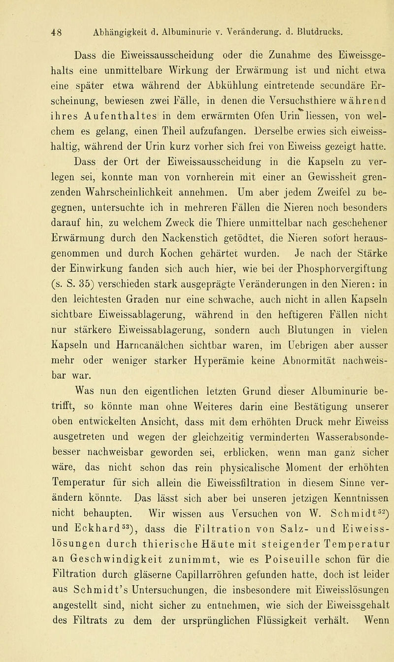 Dass die Eiweissausscheidung oder die Zunahme des Eiweissge- halts eine unmittelbare Wirkung der Erwärmung ist und nicht etwa eine später etwa während der Abkühlung eintretende secundäre Er- scheinung, bewiesen zwei Fälle, in denen die Versuchsthiere während ihres Aufenthaltes in dem erwärmten Ofen Urin liessen, von wel- chem es gelang, einen Theil aufzufangen. Derselbe erwies sich eiweiss- haltig, während der Urin kurz vorher sich frei von Eiweiss gezeigt hatte. Dass der Ort der Eiweissausscheidung in die Kapseln zu ver- legen sei, konnte man von vornherein mit einer an Gewissheit gren- zenden Wahrscheinlichkeit annehmen. Um aber jedem Zweifel zu be- gegnen, untersuchte ich in mehreren Fällen die Nieren noch besonders darauf hin, zu welchem Zweck die Thiere unmittelbar nach geschehener Erwärmung durch den Nackenstich getödtet, die Nieren sofort heraus- genommen und durch Kochen gehärtet wurden. Je nach der Stärke der Einwirkung fanden sich auch hier, wie bei der Phosphorvergiftung (s. S. 35) verschieden stark ausgeprägte Veränderungen in den Nieren: in den leichtesten Graden nur eine schwache, auch nicht in allen Kapseln sichtbare Eiweissablagerung, während in den heftigeren Fällen nicht nur stärkere Eiweissablagerung, sondern auch Blutungen in vielen Kapseln und Harncanälchen sichtbar waren, im üebrigen aber ausser mehr oder weniger starker Hyperämie keine Abnormität nachweis- bar war. Was nun den eigentlichen letzten Grund dieser Albuminurie be- trifft, so könnte man ohne Weiteres darin eine Bestätigung unserer oben entwickelten Ansicht, dass mit dem erhöhten Druck mehr Eiweiss ausgetreten und wegen der gleichzeitig verminderten Wasserabson.de- besser nachweisbar geworden sei, erblicken, wenn man ganz sicher wäre, das nicht schon das rein physicalische Moment der erhöhten Temperatur für sich allein die Eiweissfiltration in diesem Sinne ver- ändern könnte. Das lässt sich aber bei unseren jetzigen Kenntnissen nicht behaupten. Wir wissen aus Versuchen von W. Schmidt^-) und Eckhard^^), dass die Filtration von Salz- und Eiweiss- lösungen durch thierische Häute mit steigender Temperatur an Geschwindigkeit zunimmt, wie es Poiseuille schon für die Filtration durch gläserne Capillarröhren gefunden hatte, doch ist leider aus Schmidt's Untersuchungen, die insbesondere mit Eiweisslösungen angestellt sind, nicht sicher zu entnehmen, wie sich der Eiweissgehalt des Filtrats zu dem der ursprünglichen Flüssigkeit verhält. Wenn