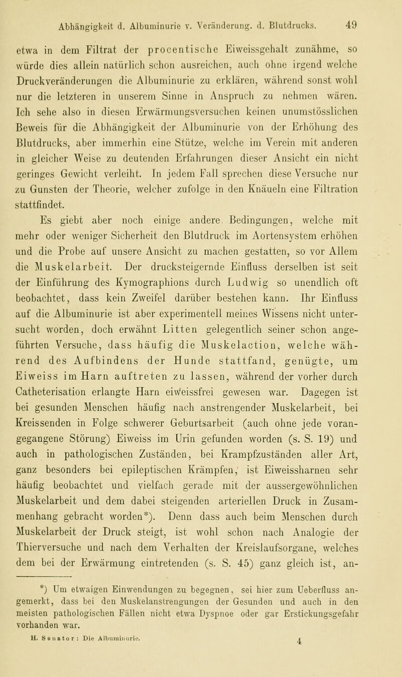 etwa in dem Filtrat der pro centische Eiweissgehalt zunähme, so würde dies allein natürlich schon ausreichen, auch ohne irgend welche Druckveränderungen die Albuminurie zu erklären, während sonst wolil nur die letzteren in unserem Sinne in Anspruch zu nehmen wären. Ich sehe also in diesen Erwärmungsversuchen keinen unurastösslichen Beweis für die Abhängigkeit der Albuminurie von der Erhöhung des Blutdrucks, aber immerhin eine Stütze, welche im Verein mit anderen in gleicher Weise zu deutenden Erfahrungen dieser Ansicht ein nicht geringes Gewicht verleiht. In jedem Fall sprechen diese Versuche nur zu Gunsten der Theorie, welcher zufolge in den Knäueln eine Filtration stattfindet. Es giebt aber noch einige andere Bedingungen, welche mit mehr oder weniger Sicherheit den Blutdruck im Aortensystem erhöhen und die Probe auf unsere Ansicht zu machen gestatten, so vor Allem die Muskelarbeit. Der drucksteigernde Einfluss derselben ist seit der Einführung des Kymographions durch Ludwig so unendlich oft beobachtet, dass kein Zweifel darüber bestehen kann. Ihr Einfluss auf die Albuminurie ist aber experimentell meines Wissens nicht unter- sucht worden, doch erwähnt Litten gelegentlich seiner schon ange- führten Versuche, dass häufig die Muskelaction, welche wäh- rend des Aufbindens der Hunde stattfand, genügte, um Eiweiss im Harn auftreten zu lassen, während der vorher durch Catheterisation erlangte Harn eiweissfrei gewesen war. Dagegen ist bei gesunden Menschen häufig nach anstrengender Muskelarbeit, bei Kreissenden in Folge schwerer Geburtsarbeit (auch ohne jede voran- gegangene Störung) Eiweiss im Urin gefunden worden (s. S. 19) und auch in pathologischen Zuständen, bei Krampfzuständen aller Art, ganz besonders bei epileptischen Krämpfen, ist Eiweissharnen sehr häufig beobachtet und vielfach gerade mit der aussergewöhnlichen Muskelarbeit und dem dabei steigenden arteriellen Druck in Zusam- menhang gebracht worden*). Denn dass auch beim Menschen durch Muskelarbeit der Druck steigt, ist wohl schon nach Analogie der Thierversuche und nach dem Verhalten der Kreislaufsorgane, welches dem bei der Erwärmung eintretenden (s. S. 45) ganz gleich ist, an- *) Um etwaigen Einwendungen zu begegnen, sei hier zum Ueberfluss an- gemerkt, dass bei den Muskelanstrengungen der Gesunden und auch in den meisten pathologischen Fällen nicht etwa Dyspnoe oder gar Erstickungsgefahr vorhanden war. H. Saiiator: Die Allmiiiiiuirio. t