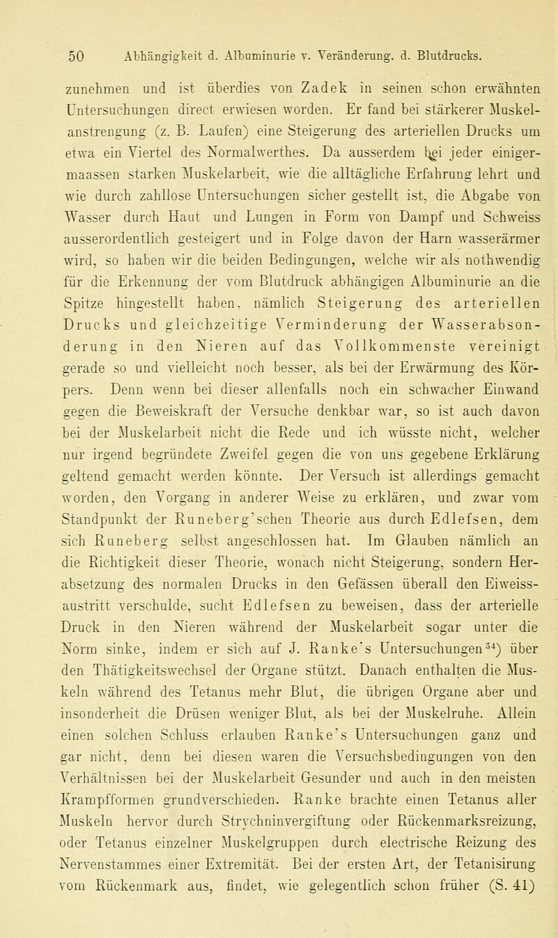 zunehmen und ist überdies von Zadek in seinen schon erwähnten Untersuchungen direct erwiesen worden. Er fand bei stärkerer Muskel- anstrengung (z. B. Laufen) eine Steigerung des arteriellen Drucks um etwa ein Viertel des Normalwerthes. Da ausserdem !:j^i jeder einiger- maassen starken Muskelarbeit, wie die alltägliche Erfahrung lehrt und wie durch zahllose Untersuchungen sicher gestellt ist, die Abgabe von Wasser durch Haut und Lungen in Form von Dampf und Schweiss ausserordentlich gesteigert und in Folge davon der Harn wasserärmer wird, so haben wir die beiden Bedingungen, welche wir als nothwendig für die Erkennung der vom Blutdruck abhängigen Aibuminurie an die Spitze hingestellt haben, nämlich Steigerung des arteriellen Drucks und gleichzeitige Verminderung der Wasserabson- derung in den Nieren auf das Vollkommenste vereinigt gerade so und vielleicht noch besser, als bei der Erwärmung des Kör- pers. Denn wenn bei dieser allenfalls noch ein schwacher Einwand gegen die Beweiskraft der Versuche denkbar war, so ist auch davon bei der Muskelarbeit nicht die Rede und ich wüsste nicht, welcher nur irgend begründete Zweifel gegen die von uns gegebene Erklärung geltend gemacht werden könnte. Der A^ersuch ist allerdings gemacht worden, den Vorgang in anderer Weise zu erklären, und zwar vom Standpunkt der Runeberg'schen Theorie aus durch Edlefsen, dem sich Runeberg selbst angeschlossen hat. Im Glauben nämlich an die Richtigkeit dieser Theorie, wonach nicht Steigerung, sondern Her- absetzung des normalen Drucks in den Gelassen überall den Eiweiss- austritt verschulde, sucht Edlefsen zu beweisen, dass der arterielle Druck in den Nieren während der Muskelarbeit sogar unter die Norm sinke, indem er sich auf J. Rankes Untersuchungen^-^) über den Thätigkeitsweehsel der Organe stützt. Danach enthalten die ]tlus- keln während des Tetanus mehr Blut, die übrigen Organe aber und insonderheit die Drüsen weniger Blut, als bei der Muskelruhe. Allein einen solchen Schluss erlauben Ranke's Untersuchungen ganz und gar nicht, denn bei diesen waren die Versuchsbedingungen von den Verhältnissen bei der Muskelarbeit Gesunder und auch in den meisten Krampfformen grundverschieden. Ranke brachte einen Tetanus aller Muskeln hervor durch Strychninvergiftung oder Rückenmarksreizung, oder Tetanus einzelner Muskelgruppen durch electrische Reizung des Nervenstammes einer Extremität. Bei der ersten Art, der Tetanisirung vom Rückenmark aus, findet, wie gelegentlich schon früher (S. 41)