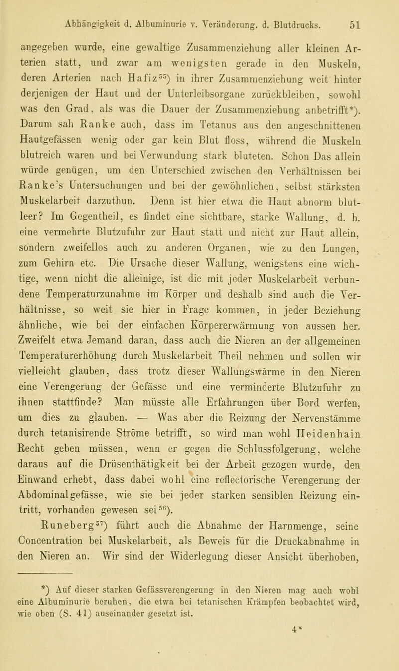 angegeben wurde, eine gewaltige Zusammenziehung aller kleinen Ar- terien statt, und zwar am wenigsten gerade in den Muskeln, deren Arterien nach Hafiz^^) in ihrer Zusaramenziehung weit hinter derjenigen der Haut und der Unterleibsorgane zurückbleiben, sowohl was den Grad, al.s was die Dauer der Zusammenziehung anbetrifft*). Darum sah Ranke auch, dass im Tetanus aus den angeschnittenen Hautgefässen wenig oder gar kein Blut floss, während die Muskeln blutreich waren und bei Verwundung stark bluteten. Schon Das allein würde genügen, um den Unterschied zwischen den Verhältnissen bei Ranke's Untersuchungen und bei der gewöhnlichen, selbst stärksten Muskelarbeit darzuthun. Denn ist hier etwa die Haut abnorm blut- leer? Im Gcgentheil, es findet eine sichtbare, starke Wallung, d. h. eine vermehrte Blutzufuhr zur Haut statt und nicht zur Haut allein, sondern zweifellos auch zu anderen Organen, wie zu den Lungen, zum Gehirn etc. Die Ursache dieser Wallung, wenigstens eine wich- tige, wenn nicht die alleinige, ist die mit jeder Muskelarbeit verbun- dene Temperaturzunahme im Körper und deshalb sind auch die Ver- hältnisse, so weit sie hier in Frage kommen, in jeder Beziehung ähnliche, wie bei der einfachen Körpererwärmung von aussen her. Zweifelt etwa Jemand daran, dass auch die Nieren an der allgemeinen Temperaturerhöhung durch Muskelarbeit Theil nehmen und sollen wir vielleicht glauben, dass trotz dieser Wallungswärme in den Nieren eine Verengerung der Gefässe und eine verminderte Blutzufuhr zu ihnen stattfinde? Man müsste alle Erfahrungen über Bord werfen, um dies zu glauben. — Was aber die Reizung der Nervenstämme durch tetanisirende Ströme betrifft, so wird man wohl Heidenhain Recht gehen müssen, wenn er gegen die Schlussfolgerung, welche daraus auf die Drüsenthätigkeit bei der Arbeit gezogen wurde, den Einwand erhebt, dass dabei wohl eine reflectorische Verengerung der Abdominal gefässe, wie sie bei jeder starken sensiblen Reizung ein- tritt, vorhanden gewesen sei^*^). Runeberg =^) führt auch die Abnahme der Harnmenge, seine Concentration bei Muskelarbeit, als Beweis für die Druckabnahme in den Nieren an. Wir sind der Widerlegung dieser Ansicht überhoben, *) Auf dieser starken Gefässverengerung in den Nieren mag auch wohl eine Albuminurie beruhen, die etwa bei tetanischen Krämpfen beobachtet wird, wie oben (S. 41) auseinander gesetzt ist. 4»