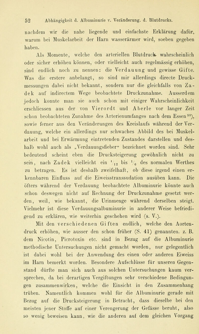 nachdem wir die nahe liegende und einfachste Erklärung dafür, warum bei Muskelarbeit der Harn wasserärmer wird, soeben gegeben haben. Als Momente, welche den arteriellen Blutdruck wahrscheinlich oder sicher erhöhen können, oder vielleicht auch regelmässig erhöhen, sind endlich noch zu nennen: die Verdauung und gewisse Gifte. Was die erstere anbelangt, so sind mir allerdings directe Druck- messungen dabei nicht bekannt, sondern nur die gleichfalls von Za- dek auf indirectem Wege beobachtete Druckzunahme. Ausserdem jedoch konnte man sie auch schon mit einiger Wahrscheinlichkeit erschliessen aus der von Vierordt und Aberle vor langer Zeit schon beobachteten Zunahme des Arterienumfanges nach dem Essen ^^), sowie ferner aus den Veränderungen des Kreislaufs während der Ver- dauung, welche ein allerdings nur schwaches Abbild des bei Muskel- arbeit und bei Erwärmung eintretenden Zustandes darstellen und des- halb wohl auch als „Verdauungsfieber bezeichnet worden sind. Sehr bedeutend scheint eben die Drucksteigerung gewöhnlich nicht zu sein, nach Zadek vielleicht ein \\2 bis Ve des normalen Werthes zu betragen. Es ist deshalb zweifelhaft, ob diese irgend einen er- kennbaren Einfluss auf die Eiweisstranssudation ausüben kann. Die öfters während der Verdauung beobachtete Albuminurie könnte auch schon deswegen nicht auf Rechnung der Druckzunahme gesetzt wer- den, weil, wie bekannt, die ürinmenge während derselben steigt. Vielmehr ist diese Verdauungsalbuminurie in anderer Weise befriedi- gend zu erklären, wie weiterhin geschehen wird (s. V.). Mit den verschiedenen Giften endlich, welche den Aorten- druck erhöhen, wie ausser den schon früher (S. 41) genannten, z. ß. dem Nicotin, Picrotoxin etc. sind in Bezug auf die Albuminurie methodische Untersuchungen nicht gemacht worden, nur gelegentlich ist dabei wohl bei der Anwendung des einen oder anderen Ei weiss im Harn bemerkt worden. Besondere Aufschlüsse für unseren Gegen- stand dürfte man sich auch aus solchen Untersuchungen kaum ver- sprechen, da bei derartigen Vergiftungen sehr verschiedene Bedingun- gen zusammenwirken, welche die Einsicht in den Zusammenhang trüben. Namentlich kommen wohl für die Albuminurie gerade mit Bezug auf die Drucksteigerung in Betracht, dass dieselbe bei den meisten jener Stoffe auf einer Verengerung der Gefässe beruht, also so wenig beweisen kann, wie die anderen auf dem gleichen Vorgang