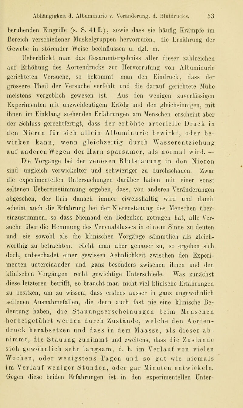 beruhenden Eingriffe (s. S. 41 ff.), sowie dass sie häufig Krämpfe im Bereich verschiedener Muskelgruppen hervorrufen, die Ernährung der Gewebe in störender Weise beeinflussen u. dgl. m. üeberblickt man das Gesamratergebniss aller dieser zalilreichcn auf Erhöhung des Aortendrucks zur Hervorrufung von Albuminurie gerichteten Versuche, so bekommt man den Eindruck, dass der grössere Theil der Versuche verfehlt und die darauf gerichtete Mühe meistens vergeblich gewesen ist. Aus den wenigen zuverlässigen h]xperimenten mit unzweideutigem Erfolg und den gleichsinnigen, mit ihnen im Einklang stehenden Erfahrungen am Menschen erscheint aber der Schluss gerechtfertigt, dass der erhöhte arterielle Druck in den Nieren für sich allein Albuminurie bewirkt, oder be- wirken kann, wenn gleichzeitig durch Wasserentziehung auf anderen Wegen der Harn sparsamer, als normal wird. — Die Vorgänge bei der venösen Blutstauung in den Nieren sind ungleich verwickelter und schwieriger zu durchschauen. Zwar die experimentellen Untersuchungen darüber haben mit einer sonst seltenen üebereinstimmung ergeben, dass, von anderen Veränderungen abgesehen, der Urin danach immer eiweisshaltig wird und damit scheint auch die Erfahrung bei der Nierenstauung des Menschen über- einzustimmen, so dass Niemand ein Bedenken getragen hat, alle Ver- suche über die Hemmung des Venenabflusses in einem Sinne zu deuten und sie sowohl als die klinischen Vorgänge sämmtlich als gleich- werthig zu betrachten. Sieht man aber genauer zu, so ergeben sich doch, unbeschadet einer gewissen Aehnlichkeit zwischen den Experi- menten untereinander und ganz besonders zwischen ihnen und den klinischen Vorgängen recht gewichtige Unterschiede. Was zunächst diese letzteren betrifft, so braucht man nicht viel klinische Erfahrungen zu besitzen, um zu wissen, dass erstens ausser in ganz ungewöhnlich seltenen Ausnahmefällen, die denn auch fast nie eine klinische Be- deutung haben, die Stauungserscheinungen beim Menschen herbeigeführt werden durch Zustände, welche den Aorten- druck herabsetzen und dass in dem Maasse, als dieser ab- nimmt, die Stauung zunimmt und zweitens, dass die Zustände sich gewöhnlich sehr langsam, d. h. im Verlauf von vielen Wochen, oder wenigstens Tagen und so gut wie niemals im Verlauf weniger Stunden, oder gar Minuten entwickeln. Gegen diese beiden Erfahrungen ist. in den experimentellen Unter-