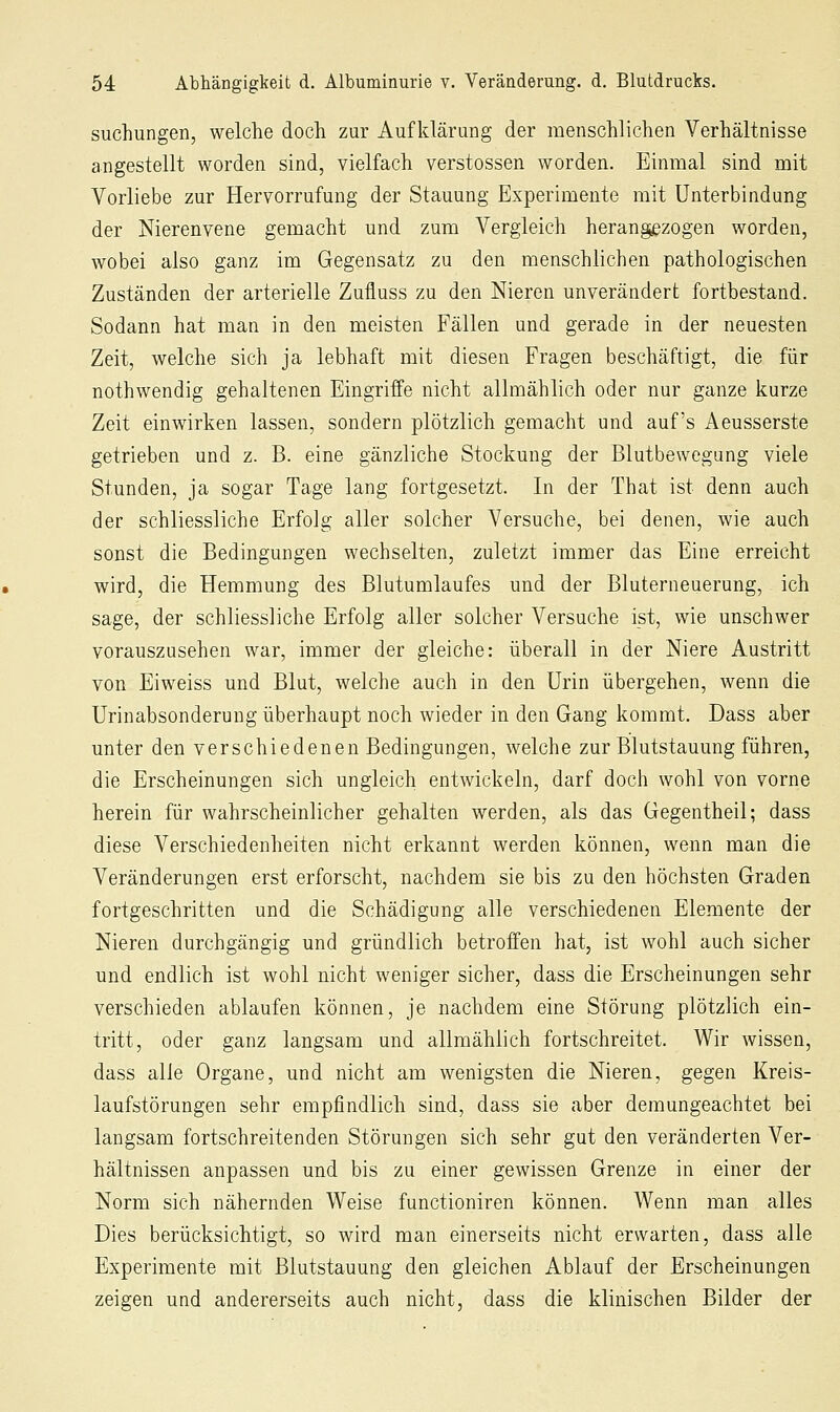 suchungen, welche doch zur Aufklärung der menschlichen Verhältnisse angestellt worden sind, vielfach Verstössen worden. Einmal sind mit Vorliebe zur Hervorrufung der Stauung Experimente mit Unterbindung der Nierenvene gemacht und zum Vergleich herangezogen worden, wobei also ganz im Gegensatz zu den menschlichen pathologischen Zuständen der arterielle Zufluss zu den Nieren unverändert fortbestand. Sodann hat man in den meisten Fällen und gerade in der neuesten Zeit, welche sich ja lebhaft mit diesen Fragen beschäftigt, die für nothwendig gehaltenen Eingriffe nicht allmählich oder nur ganze kurze Zeit einwirken lassen, sondern plötzlich gemacht und auf's Aeusserste getrieben und z. B. eine gänzliche Stockung der Blutbewegang viele Stunden, ja sogar Tage lang fortgesetzt. In der That ist denn auch der schliessliche Erfolg aller solcher Versuche, bei denen, wie auch sonst die Bedingungen wechselten, zuletzt immer das Eine erreicht wird, die Hemmung des Blutumlaufes und der Bluterneuerung, ich sage, der schliessliche Erfolg aller solcher Versuche ist, wie unschwer vorauszusehen war, immer der gleiche: überall in der Niere Austritt von Eiweiss und Blut, welche auch in den Urin übergehen, wenn die Urinabsonderung überhaupt noch wieder in den Gang kommt. Dass aber unter den verschiedenen Bedingungen, welche zur Blutstauung führen, die Erscheinungen sich ungleich entwickeln, darf doch wohl von vorne herein für wahrscheinlicher gehalten werden, als das Gegentheil; dass diese Verschiedenheiten nicht erkannt werden können, wenn man die Veränderungen erst erforscht, nachdem sie bis zu den höchsten Graden fortgeschritten und die Schädigung alle verschiedenen Elemente der Nieren durchgängig und gründlich betroffen hat, ist wohl auch sicher und endlich ist wohl nicht weniger sicher, dass die Erscheinungen sehr verschieden ablaufen können, je nachdem eine Störung plötzlich ein- tritt, oder ganz langsam und allmählich fortschreitet. Wir wissen, dass alle Organe, und nicht am wenigsten die Nieren, gegen Kreis- laufstörungen sehr empfindlich sind, dass sie aber demungeachtet bei langsam fortschreitenden Störungen sich sehr gut den veränderten Ver- hältnissen anpassen und bis zu einer gewissen Grenze in einer der Norm sich nähernden Weise functioniren können. Wenn man alles Dies berücksichtigt, so wird man einerseits nicht erwarten, dass alle Experimente mit Blutstauung den gleichen Ablauf der Erscheinungen zeigen und andererseits auch nicht, dass die klinischen Bilder der