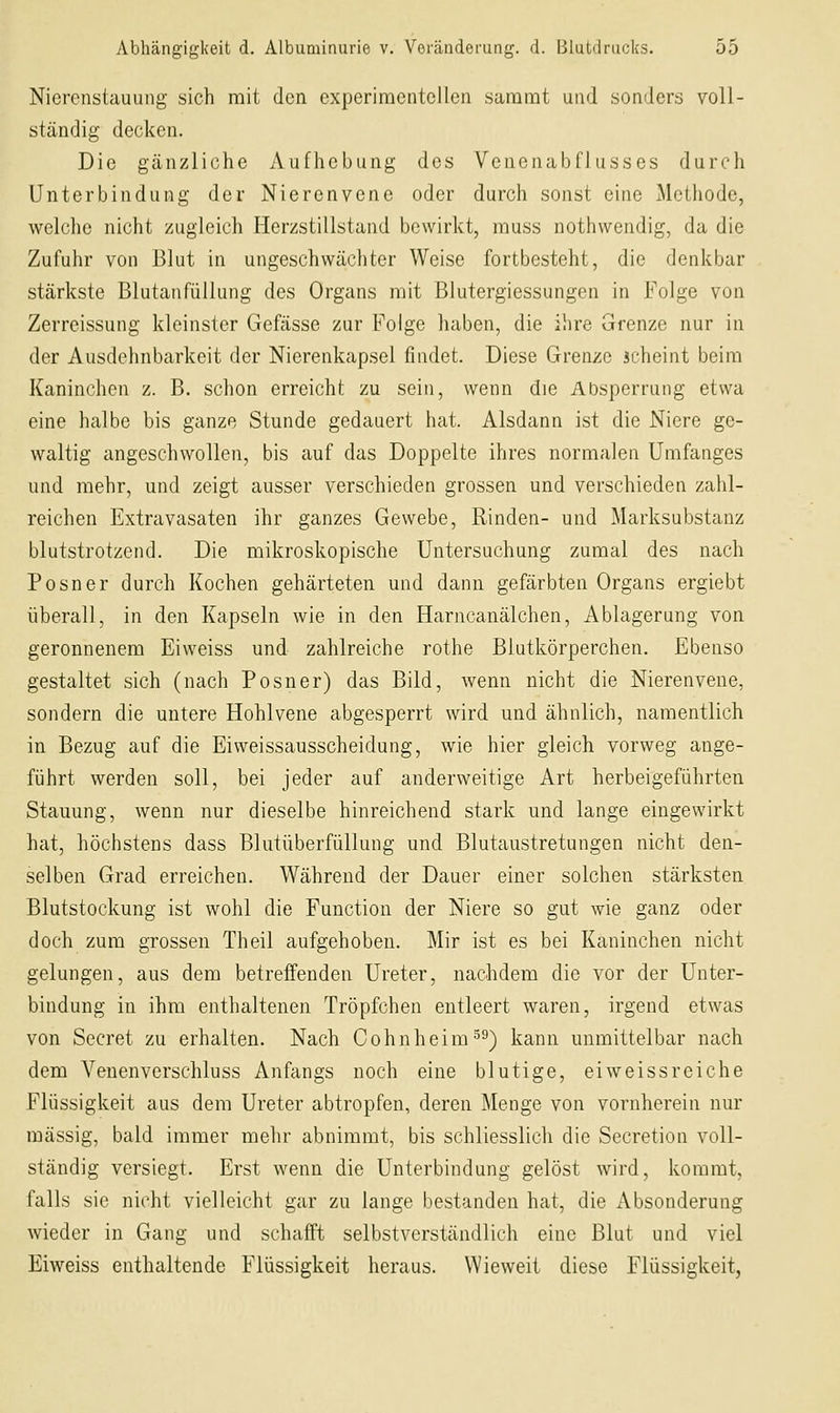 Nierenstauung sich mit den experimentellen sammt und sonders voll- ständig decken. Die gänzliche Aufhebung des Venenabflusses durch Unterbindung der Nierenvene oder durch sonst eine Methode, welche nicht zugleich Herzstillstand bewirkt, muss nothwendig, da die Zufuhr von Blut in ungeschwächter Weise fortbesteht, die denkbar stärkste Blutanfüllung des Organs mit Blutergiessungen in Folge von Zerreissung kleinster Gefässe zur Folge haben, die ilire Grenze nur in der Ausdehnbarkeit der Nierenkapsel findet. Diese Grenze scheint beim Kaninchen z. B. schon erreicht zu sein, wenn die Absperrung etwa eine halbe bis ganze Stunde gedauert hat. Alsdann ist die Niere ge- waltig angeschwollen, bis auf das Doppelte ihres normalen Umfanges und mehr, und zeigt ausser verschieden grossen und verschieden zahl- reichen Extravasaten ihr ganzes Gewebe, Rinden- und Marksubstanz blutstrotzend. Die mikroskopische Untersuchung zumal des nach Posner durch Kochen gehärteten und dann gefärbten Organs ergiebt überall, in den Kapseln wie in den Harncanälchen, Ablagerung von geronnenem Eiweiss und zahlreiche rothe Blutkörperchen. Ebenso gestaltet sich (nach Posner) das Bild, wenn nicht die Nierenvene, sondern die untere Hohlvene abgesperrt wird und ähnlich, namentlich in Bezug auf die Eiweissausscheidung, wie hier gleich vorweg ange- führt werden soll, bei jeder auf anderweitige Art herbeigeführten Stauung, wenn nur dieselbe hinreichend stark und lange eingewirkt hat, höchstens dass Blutüberfüllung und Blutaustretungen nicht den- selben Grad erreichen. Während der Dauer einer solchen stärksten Blutstockung ist wohl die Function der Niere so gut wie ganz oder doch zum grossen Theil aufgehoben. Mir ist es bei Kaninchen nicht gelungen, aus dem betreffenden Ureter, nachdem die vor der Unter- bindung in ihm enthaltenen Tröpfchen entleert waren, irgend etwas von Secret zu erhalten. Nach Cohnheim^^) kann unmittelbar nach dem Venenverschluss Anfangs noch eine blutige, eiweissreiche Flüssigkeit aus dem Ureter abtropfen, deren Menge von vornherein nur massig, bald immer mehr abnimmt, bis schliesslich die Secretion voll- ständig versiegt. Erst wenn die Unterbindung gelöst wird, kommt, falls sie nicht vielleicht gar zu lange bestanden hat, die Absonderung wieder in Gang und schafft selbstverständlich eine Blut und viel Eiweiss enthaltende Flüssigkeit heraus. Wieweit diese Flüssigkeit,