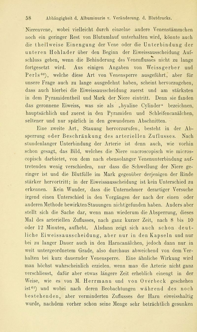 Niereuvene, wobei vielleicht durch einzelue andere Veuenstämmcheu noch eiu geringer Rest von Blutumlauf unterhalten wird, könnte auch die thei'lweise Einengung der Vene oder die Unterbindung der unteren Hohlader über den Beginn der Eiweissausscheidung Auf- schluss geben, wenn die Behinderung des Venenflusses nicht zu lange fortgesetzt wird. Aus einigen Angaben von Weiss gerb er und Perls^o), welche diese Art von Venensperre ausgeführt, aber für unsere Frage auch zu lange ausgedehnt haben, scheint hervorzugehen, dass auch hierbei die Eiweissausscheidung zuerst und am stärksten in dem Pyramidentheil und Mark der Niere eintritt. Denn sie fanden das geronnene Ei weiss, was sie als „hyaline Cylinder bezeichnen, hauptsächlich und zuerst in den Pyramiden und Schleifencanälchen, seltener und nur spärlich in den gewundenen Abschnitten. Eine zweite Art, Stauung hervorzurufen, besteht in der Ab- sperrung oder Beschränkung des arteriellen Zuflusses. Nach stundenlanger Unterbindung der Arterie ist denn auch, wie vorhin schon gesagt, das Bild, welches die Niere macroscopisch wie micros- copisch darbietet, von dem nach ebensolanger Venenunterbindung auf- tretenden wenig verschieden, nur dass die Schwellung der Niere ge- ringer ist und die Blutfülle im Mark gegenüber derjenigen der Rinde stärker hervortritt; in der Eiweissausscheidung ist kein Unterschied zu erkennen. Kein Wunder, dass die Unternehmer derartiger Versuche irgend einen Unterschied in den Vorgängen der nach der einen oder anderen Methode bewirkten Stauungen nicht gefunden haben. Anders aber stellt sich die Sache dar, wenn man wiederum die Absperrung, dieses Mal des arteriellen Zuflusses, nach ganz kurzer Zeit, nach 8 bis 10 oder 12 Minuten, aufhebt. Alsdann zeigt sich auch schon deut- liche Eiweissausscheidung, aber nur in den Kapseln und nur bei zu langer Dauer auch in den Harncanälchen, jedoch dann nur in weit untergeordnetem Grade, also durchaus abweichend von dem Ver- halten bei kurz dauernder Venensperre. Eine ähnliche Wirkung wird man höchst wahrscheinlich erzielen, wenn man die Arterie nicht ganz verschliesst, dafür aber etwas längere Zeit erheblich einengt in der Weise, wie es von M. Herr mann und von Overbeck geschehen ist^i) und wobei nach deren Beobachtungen während des noch bestehenden, aber verminderten Zuflusses der Harn eiweisshaltig wurde, nachdem vorher schon seine Menge sehr beträchtlich gesunken