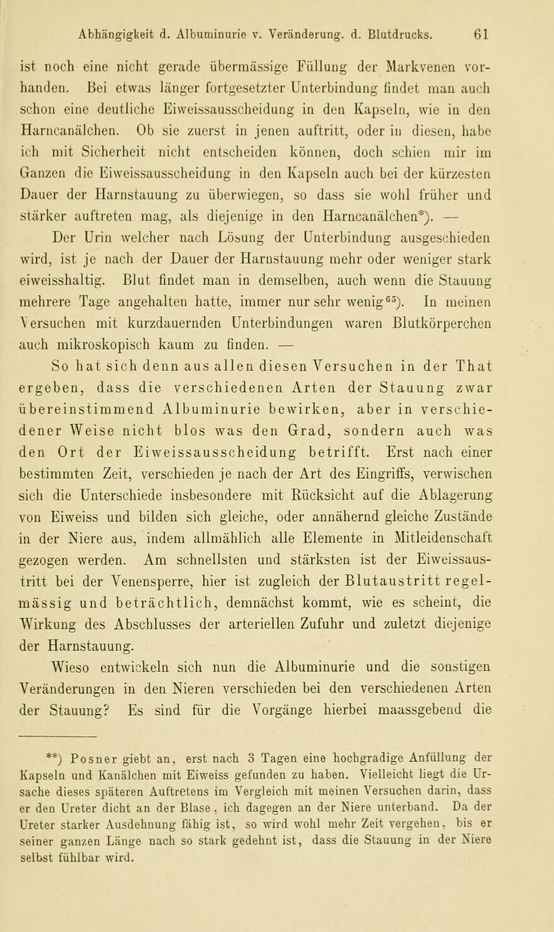 ist noch eine nicht gerade übermässige Füllung der Markvenen vor- handen. Bei etwas länger fortgesetzter Unterbindung findet man auch schon eine deutliche Eiweissausscheidung in den Kapseln, wie in den Harncanälchen. Ob sie zuerst in jenen auftritt, oder in diesen, habe ich mit Sicherheit nicht entscheiden können, doch schien mir im Ganzen die Eiweissausscheidung in den Kapseln auch bei der kürzesten Dauer der Harnstauung zu überwiegen, so dass sie wohl früher und stärker auftreten mag, als diejenige in den Harncanälchen*). — Der Urin welcher nach Lösung der Unterbindung ausgeschieden wird, ist je nach der Dauer der Harnstauung mehr oder weniger stark eiweisshaltig. Blut findet man in demselben, auch wenn die Stauung mehrere Tage angehalten hatte, immer nur sehr wenig ^^). In meinen Versuchen mit kurzdauernden Unterbindungen waren Blutkörperchen auch mikroskopisch kaum zu finden. — So hat sich denn aus allen diesen Versuchen in der That ergeben, dass die verschiedenen Arten der Stauung zwar übereinstimmend Albuminurie bewirken, aber in verschie- dener Weise nicht blos was den Grad, sondern auch was den Ort der Eiweissausscheidung betrifft. Erst nach einer bestimmten Zeit, verschieden je nach der Art des Eingriffs, verwischen sich die Unterschiede insbesondere mit Rücksicht auf die Ablagerung von Eiweiss und bilden sich gleiche, oder annähernd gleiche Zustände in der Niere aus, indem allmählich alle Elemente in Mitleidenschaft gezogen werden. Am schnellsten und stärksten ist der Eiweissaus- tritt bei der A'^enensperre, hier ist zugleich der Blutaustritt regel- mässig und beträchtlich, demnächst kommt, wie es scheint, die Wirkung des Abschlusses der arteriellen Zufuhr und zuletzt diejenige der Harnstauung. Wieso entwickeln sich nun die Albuminurie und die sonstigen Veränderungen in den Nieren verschieden bei den verschiedenen Arten der Stauung? Es sind für die Vorgänge hierbei maassgebend die **) Posner giebt an, erst nach 3 Tagen eine hochgradige Anfüllung der Kapseln und Kanälchen mit Eiweiss gefunden zu haben. Vielleicht liegt die Ur- sache dieses späteren Auftretens im Vergleich mit meinen Versuchen darin, dass er den Ureter dicht an der Blase, ich dagegen an der Niere unterband. Da der Ureter starker Ausdehnung fähig ist, so wird wohl mehr Zeit vergehen, bis er seiner ganzen Länge nach so stark gedehnt ist, dass die Stauung in der Niere selbst fühlbar wird.