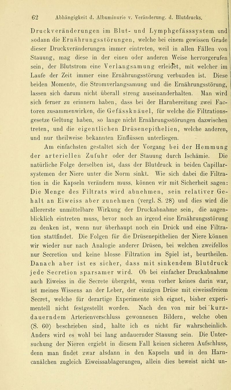 Druckveränderungen im Blut- und Lynaphgefässsystem und sodann die Ernährungsstörungen, welche bei einem gewissen Grade dieser Druckveränderungen immer eintreten, weil in allen Fällen von Stauung, mag diese in der einen oder anderen Weise hervorgerufen sein, der Blutstrom eine Verlangsamung erleidet, mit welcher im Laufe der Zeit immer eine Ernährungsstörung verbunden ist. Diese beiden Momente, die Stromverlangsamung und die Ernährungsstörung, lassen sich darum nicht überall streng auseinanderhalten. Man wird sich ferner zu erinnern haben, dass bei der Harnbereitung zwei Fac- toren zusammenwirken, die Gefässknäuel, für welche die Filtrations- gesetze Geltung haben, so lange nicht Ernährungsstörungen dazwischen treten, und die eigentlichen Drüsenepithelien, welche anderen, und nur theilweise bekannten Einflüssen unterliegen. Am einfachsten gestaltet sich der Vorgang bei der Hemmung der arteriellen Zufuhr oder der Stauung durch Ischämie. Die natürliche Folge derselben ist, dass der Blutdruck in beiden Oapillar- systemen der Niere unter die Norm sinkt. Wie sich dabei die Filtra- tion in die Kapseln verändern muss, können vnr mit Sicherheit sagen: Die Menge des Filtrats wird abnehmen, sein relativer Ge- halt an Eiweiss aber zunehmen (vergl. S. 28) und dies wird die allererste unmittelbare Wirkung der Druckabnahme sein, die augen- blicklich eintreten muss, bevor noch an irgend eine Ernährungsstörung zu denken ist, wenn nur überhaupt noch ein Drück und eine Filtra- tion stattfindet. Die Folgen für die Drüsenepithelien der Niere können wir wieder nur nach Analogie anderer Drüsen, bei welchen zweifellos nur Secretion und keine blosse Filtration im Spiel ist, beurtheilen. Danach aber ist es sicher, dass mit sinkendem Blutdruck jede Secretion sparsamer wird. Ob bei einfacher Druckabnahme auch Eiweiss in die Secrete übergeht, wenn vorher keines darin war, ist meines Wissens an der Leber, der einzigen Drüse mit eiweissfreiem Secret, welche für derartige Experimente sich eignet, bisher experi- mentell nicht festgestellt worden. Nach den von mir bei kurz- dauerndem Arterienverschluss gewonnenen Bildern, welche oben (S. 60) beschrieben sind, halte ich es nicht für wahrscheinlich. Anders wird es wohl bei lang andauernder Stauung sein. Die Unter- suchung der Nieren ergiebt in diesem Fall keinen sicheren Aufschluss, denn man findet zwar alsdann in den Kapseln und in den Harn- canälchen zugleich Eiweissablagerungen, allein dies beweist nicht un-