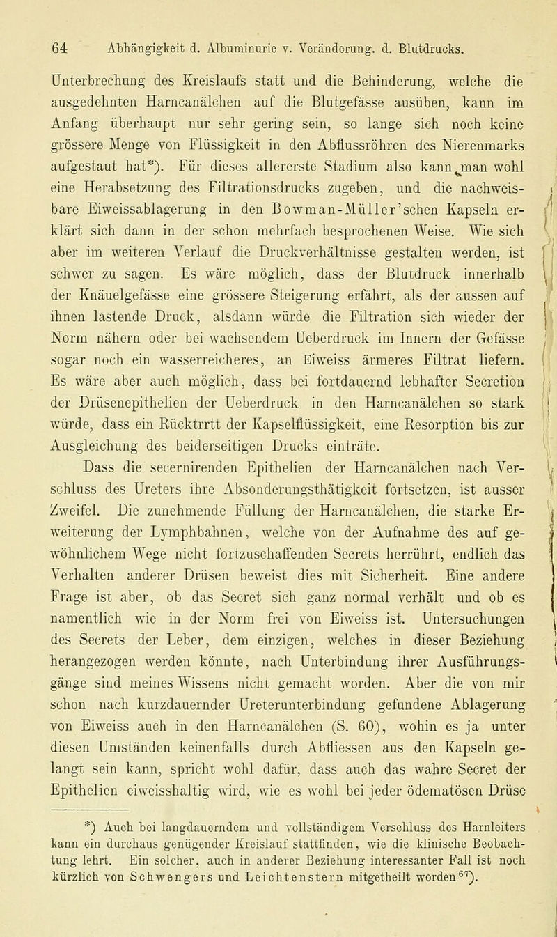 Unterbrechung des Kreislaufs statt und die Behinderung, welche die ausgedehnten Harncanälchen auf die Blutgefässe ausüben, kann im Anfang überhaupt nur sehr gering sein, so lange sich noch keine grössere Menge von Flüssigkeit in den Abflussröhren des Nierenmarks aufgestaut hat*). Für dieses allererste Stadium also kann man wohl eine Herabsetzung des Filtrationsdrucks zugeben, und die nachweis- bare Eiweissablagerung in den Bowman-Mül 1er'sehen Kapseln er- klärt sich dann in der schon mehrfach besprochenen Weise. Wie sich aber im weiteren Verlauf die Druckverhältnisse gestalten werden, ist schwer zu sagen. Es wäre möglich, dass der Blutdruck innerha,lb der Knäuelgefässe eine grössere Steigerung erfährt, als der aussen auf ihnen lastende Druck, alsdann würde die Filtration sich wieder der Norm nähern oder bei wachsendem üeberdruck im Innern der Gefässe sogar noch ein wasserreicheres, an Eiweiss ärmeres Filtrat liefern. Es wäre aber auch möglich, dass bei fortdauernd lebhafter Secretion der Drüsenepithelien der üeberdruck in den Harncanälchen so stark würde, dass ein Rücktrrtt der Kapselflüssigkeit, eine Resorption bis zur Ausgleichung des beiderseitigen Drucks einträte. Dass die secernirenden Epithelien der Harncanälchen nach Ver- schluss des Ureters ihre Absonderuugsthätigkeit fortsetzen, ist ausser Zweifel. Die zunehmende Füllung der Harncanälchen, die starke Er- weiterung der Lymphbahnen, welche von der Aufnahme des auf ge- wöhnlichem Wege nicht fortzuschaffenden Secrets herrührt, endlich das Verhalten anderer Drüsen beweist dies mit Sicherheit. Eine andere Frage ist aber, ob das Secret sich ganz normal verhält und ob es namentlich wie in der Norm frei von Eiweiss ist. Untersuchungen des Secrets der Leber, dem einzigen, welches in dieser Beziehung herangezogen werden könnte, nach Unterbindung ihrer Ausführungs- gänge sind meines Wissens nicht gemacht worden. Aber die von mir schon nach kurzdauernder Ureterunterbindung gefundene Ablagerung von Eiweiss auch in den Harncanälchen (S. 60), wohin es ja unter diesen Umständen keinenfalls durch Abfliessen aus den Kapseln ge- langt sein kann, spricht wohl dafür, dass auch das wahre Secret der Epithelien eiweisshaltig wird, wie es wohl bei jeder ödematösen Drüse *) Auch bei langdauerndem und vollständigem Verschluss des Harnleiters kann ein durchaus genügender Kreislauf stattfinden, wie die klinische Beobach- tung lehrt. Ein solcher, auch in anderer Beziehung interessanter Fall ist noch kürzlich von Schvs^engers und Leichtenstern mitgetheilt worden^'^).