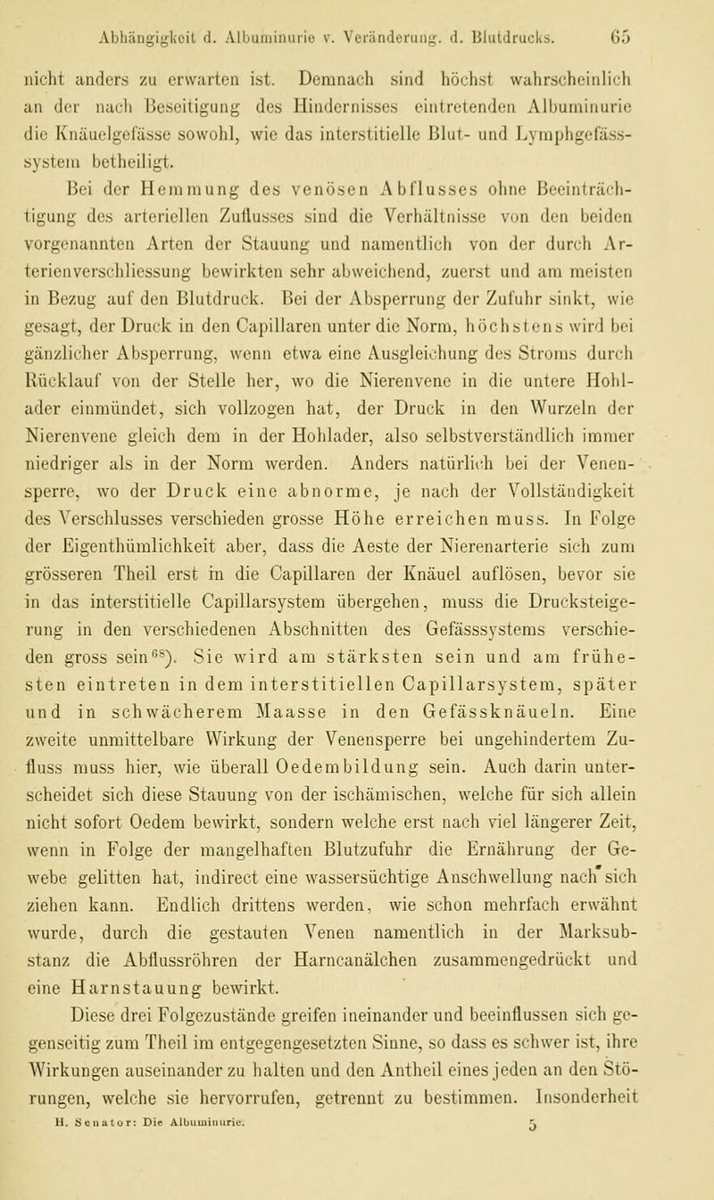 nicht anders zu erwarten ist. Demnach sind höch.st wahrscheinlich an der nacli Beseitigung des Hindernisses eintretenden Albuminurie die Knäuelgefässe sowohl, wie das interstitielle Blut- und Jjymphgerä.ss- system betheiligt. Bei der Hemmung des venösen Abflusses ohne Beeinträch- tigung des arteriellen Zuflusses sind die Verhältnisse von den beiden vorgenannten Arten der Stauung und namentlich von der durch Ar- terienverschliessung bewirkten sehr abweichend, zuerst und am meisten in Bezug auf den Blutdruck. Bei der Absperrung der Zufuhr .sinkt, wie gesagt, der Druck in den Capillaren unter die Norm, höchstens wird bei gänzlicher Absperrung, wenn etwa eine Ausgleichung des Stroms durch Rücklauf von der Stelle her, wo die Nierenvenc in die untere Hoiil- ader einmündet, sich vollzogen hat, der Druck in den Wurzeln der Nierenvene gleich dem in der Hohlader, also selbstverständlich immer niedriger als in der Norm werden. Anders natürlich bei der Venen- sperre, wo der Druck eine abnorme, je nach der Vollständigkeit des Verschlusses verschieden grosse Höhe erreichen muss. In Folge der Eigenthümlichkeit aber, dass die Aeste der Nierenarterie sich zum grösseren Theil erst in die Capillaren der Knäuel auflösen, bevor sie in das interstitielle Capillarsystem übergehen, muss die Drucksteige- rung in den verschiedenen x\bschnitten des Gefässsystems verschie- den gross sein*^^). Sie wird am stärksten sein und am frühe- sten eintreten in dem interstitiellen Capillarsystem, später und in schwächerem Maasse in den Gefässknäueln. Eine zweite unmittelbare Wirkung der Venensperre bei ungehindertem Zu- fluss muss hier, wie überall Oedembildung sein. Auch darin unter- scheidet sich diese Stauung von der ischämischen, welche für sich allein nicht sofort Oedem bewirkt, sondern welche erst nach viel längerer Zeit, wenn in Folge der mangelhaften Blutzufuhr die Ernährung der Ge- webe gelitten hat, indirect eine wassersüchtige Anschwellung nach sich ziehen kann. Endlich drittens werden, wie schon mehrfach erwähnt wurde, durch die gestauten Venen namentlich in der Marksub- stanz die Abflussröhren der Harncanälchen zusammengedrückt und eine Harn Stauung bewirkt. Diese drei Folgezustände greifen ineinander und beeinflussen sich ge- genseitig zum Theil im entgegengesetzten Sinne, so dass es schwer ist, ihre Wirkungen auseinander zu halten und den Antheil eines jeden an den Stö- rungen, welche sie hervorrufen, getrennt zu bestimmen. Insonderheit H. äeuutor: Die Albuminurie. r.