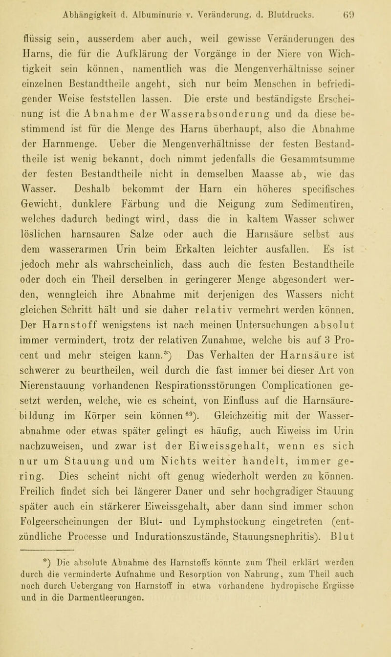 flüssig sein, ausserdem aber auch, weil gewisse Veränderungen des Harns, die für die Aufidärung der Vorgänge in der Niere von Wich- tigkeit sein können, namentlich was die Mengenverhältnisse seiner einzelnen ßestandtheile angeht, sich nur beim Menschen in befriedi- gender Weise feststellen lassen. Die erste und beständigste Erschei- nung ist die Abnahme der Wasserabsonderung und da diese be- stimmend ist für die Menge des Harns überhaupt, also die Abnahme der Harnmenge. Ueber die Mengenverhältnisse der festen ßestand- theile ist wenig bekannt, docli nimmt jedenfalls die Gesammtsumme der festen 13cstandiheile nicht in demselben Maasse ab, wie das Wasser. Deshalb bekommt der Harn ein höheres specifisches Gewicht, dunklere Färbung und die Neigung zum Sedimentiren, welches dadurch bedingt wird, dass die in kaltem Wasser schwer löslichen harnsauren Salze oder auch die Harnsäure selbst aus dem wasserarmen Urin beim Erkalten leichter ausfallen. Es ist jedoch mehr als wahrscheinlich, dass auch die festen ßestandtheile oder doch ein Theil derselben in geringerer Menge abgesondert wer- den, wenngleich ihre Abnahme mit derjenigen des Wassers nicht gleichen Schritt hält und sie daher relativ vermehrt werden können. Der Harnstoff wenigstens ist nach meinen Untersuchungen absolut immer vermindert, trotz der relativen Zunahme, welche bis auf 3 Pro- cent und melir steigen kann.*) Das Verhalten der Harnsäure ist schwerer zu beurtheilen, weil durch die fast immer bei dieser Art von Nierenstauung vorhandenen Respirationsstörungen Complicationen ge- setzt werden, welche, wie es scheint, von Einfluss auf die Harnsäure- biidung im Körper sein können^''). Gleichzeitig mit der Wasser- abnahme oder etwas später gelingt es häufig, auch Eiweiss im Urin nachzuweisen, und zwar ist der Eiweissgehalt, wenn es sich nur um Stauung und um Nichts weiter handelt, immer ge- ring. Dies scheint nicht oft genug wiederholt werden zu können. Freilich findet sich bei längerer Daner und sehr hochgradiger Stauung später auch ein stärkerer Eiweissgehalt, aber dann sind immer schon Folgeerscheinungen der Blut- und Lymphstockung eingetreten (ent- zündliche Processe und Indurationszustände, Stauungsnephritis). Blut *) Die absolute Abnahme des Harnstoffs könnte zum Theil erklärt werden durch die verminderte Aufnahme und Resorption von Nahrung, zum Theil auch noch durch Uebergang von Harnstoff in etwa vorhandene hydropische Ergüsse und in die Darmentleerungen.