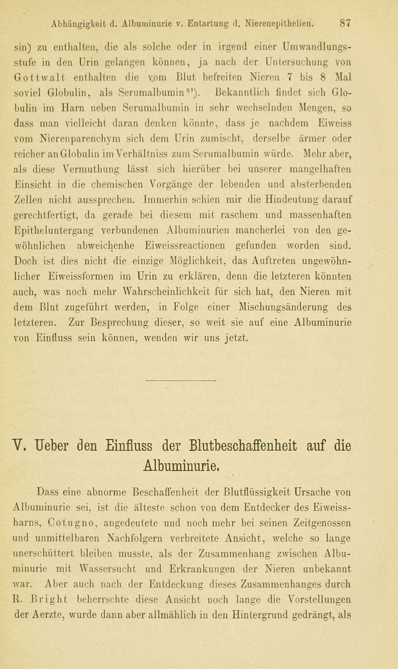 sin) zu enthalten, die als solche oder in irgend einer Uniwandlungs- stufe in den Urin gelangen können, ja nach der Untersuchung von Gottwalt enthalten die vom Blut befreiten Nieren 7 bis 8 Mal soviel Globulin, als Serumalburain^'). Bekanntlich findet sich Glo- bulin im Harn neben Serumalbumin in sehr wechselnden Mengen, so dass man vielleicht daran denken könnte, dass je nachdem Eiweiss vom Nierenparenchym sich dem Urin zumischt, derselbe ärmer oder reicher an Globulin im Verhältniss zum Seruraalbumin würde. Mehr aber, als diese Vermuthung lässt sich hierüber bei unserer mangelhaften Einsicht in die chemischen Vorgänge der lebenden und absterbenden Zellen nicht aussprechen. Immerhin schien mir die Hindeutung darauf gerechtfertigt, da gerade bei diesem mit raschem und massenhaften Epitheluntergang verbundenen Albuminurien mancherlei von den ge- wöhnlichen abweichenhe Eiweissreactionen gefunden worden sind. Doch ist dies nicht die einzige Möglichkeit, das Auftreten ungewöhn- licher Eiweissformen im Urin zu erklären, denn die letzteren könnten auch, was noch mehr Wahrscheinlichkeit für sich hat, den Nieren mit dem Blut zugeführt werden, in Folge einer Mischungsänderung des letzteren. Zur Besprechung dieser, so weit sie auf eine Albuminurie von Einfluss sein können, wenden wir uns jetzt. V. lieber den Einfluss der Blutbeschaffenheit auf die Albuminurie. Dass eine abnorme Beschaffenheit der Blutflüssigkeit Ursache von Albuminurie sei, ist die älteste schon von dem Entdecker des Eiweiss- harns, Cotugno, angedeutete und noch mehr bei seinen Zeitgenossen und unmittelbaren Nachfolgern verbreitete Ansicht, welche so lange unerschüttert bleiben musste, als der Zusammenhang zwischen Albu- minurie mit Wassersucht und Erkrankungen der Nieren unbekannt war. Aber auch nach der Entdeckung dieses Zusammenhanges durch 11. ßright beherrschte diese Ansicht noch lange die Vorstellungen der Aerzte, wurde dann aber allmählich in den Hintergrund gedrängt, als