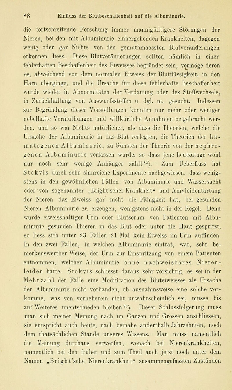 die fortschreitende Forschung immer mannigfaltigere Störungen der Nieren, bei den mit Albuminurie einhergehenden Krankheiten, dagegen wenig oder gar Nichts von den gemuthmaassten Blutveränderungen erkennen liess. Diese Blutveränderungen sollten nämlich in einer fehlerhaften Beschaffenheit des Eiweisses begründet sein, vermöge deren es, abweichend von dem normalen Eiweiss der Blutflüssigkeit, in den Harn überginge, und die Ursache für diese fehlerhafte Beschaffenheit wurde wieder in Abnormitäten der Verdauung oder des Stoffwechsels, in Zurückhaltung von Auswurfsstoffen u. dgl. m. gesucht. Indessen zur Begründung dieser Vorstellungen konnten nur mehr oder weniger nebelhafte Vermuthungen und willkürliche Annahmen beigebracht wer- den, und so war Nichts natürlicher, als dass die Theorien, welche die Ursache der Albuminurie in das Blut verlegten, die Theorien der hä- matogenen Albuminurie, zu Gunsten der Theorie von der nephro- genen Albuminurie verlassen wurde, so dass jene heutzutage wohl nur noch sehr wenige Anhänger zählt®-). Zum üeberfluss hat Stokvis durch sehr sinnreiche Experimente nachgewiesen, dass wenig- stens in den gewöhnlichen Fällen von ^Albuminurie und Wassersucht oder von sogenannter „Bright'scher Krankheit und Amyloidentartung der Nieren das Eiweiss gar nicht die Fähigkeit hat, bei gesunden Nieren Albuminurie zu erzeugen, wenigstens nicht in der Regel. Denn wurde eiweisshaltiger Urin oder Blutseram von Patienten mit Albu- minurie gesunden Thieren in das Blut oder unter die Haut gespritzt, so liess sich unter 23 Fällen 21 Mal kein Eiweiss im Urin auffinden. In den zwei Fällen, in welchen Albuminurie eintrat, war, sehr be- merkenswerther Weise, der Urin zur Einspritzung von einem Patienten entnommen, welcher Albuminurie ohne nachweisbares Nieren- leiden hatte. Stokvis schliesst daraus sehr vorsichtig, es sei in der Mehrzahl der Fälle eine Modification des Bluteiweisses als Ursache der Albuminurie nicht vorhanden, ob ausnahmsweise eine solche vor- komme, was von vorneherein nicht unwahrscheinlich sei, müsse bis auf Weiteres unentschieden bleiben ^^). Dieser Schlussfolgerung muss man sich meiner Meinung nach im Ganzen und Grossen anschliessen, sie entspricht auch heute, nach beinahe anderthalb Jahrzehnten, noch dem thatsächlichen Stande unseres Wissens. Man muss namentlich die Meinung durchaus verwerfen, wonach bei Nierenkrankheiten, namentlich bei den früher und zum Theil auch jetzt noch unter dem Namen „Bright'sche Nierenkrankheit zusammengefassten Zuständen