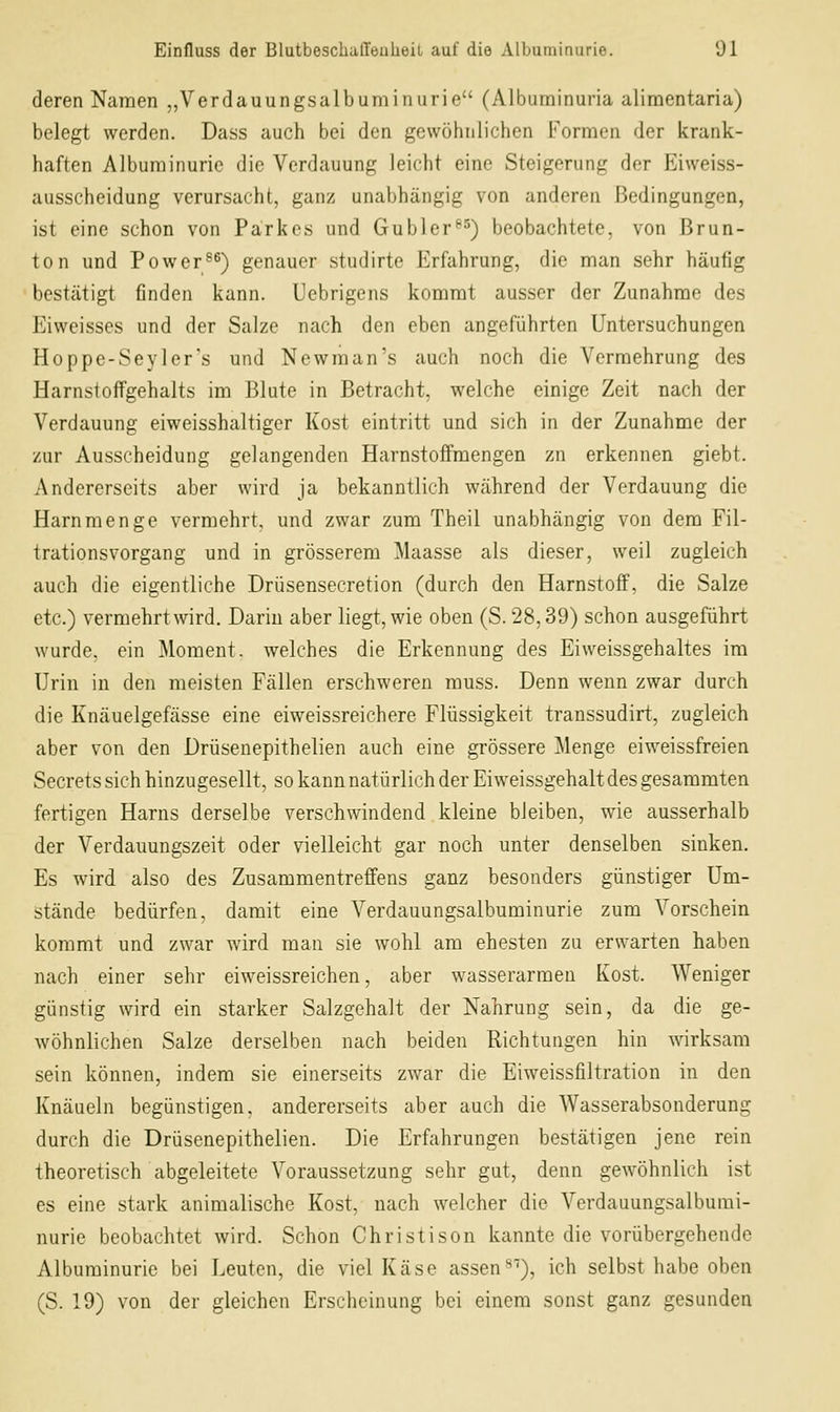 deren Namen „Verdauungsalbuminurie (Albuminuria alimentaria) belegt werden. Dass auch bei den gewöhnlichen Formen der krank- haften Albuminurie die Verdauung leicht eine Steigerung der Eiweiss- ausscheidung verursacht, ganz unabhängig von anderen Bedingungen, ist eine schon von Parkes und Gubler^^) beobachtete, von Brun- ton und Power^^) genauer studirte Erfahrung, die man sehr häufig bestätigt finden kann. Uebrigens kommt ausser der Zunahme des Eiweisses und der Salze nach den eben angeführten Untersuchungen Hoppe-Seyler's und Newman's auch noch die Vermehrung des Harnstoffgehalts im Blute in Betracht, welche einige Zeit nach der Verdauung eiweisshaltiger Kost eintritt und sich in der Zunahme der zur Ausscheidung gelangenden Harnstoffmengen zn erkennen giebt. Andererseits aber wird ja bekanntlich während der Verdauung die Harnmenge vermehrt, und zwar zum Theil unabhängig von dem Fil- trationsvorgang und in grösserem Maasse als dieser, weil zugleich auch die eigentliche Drüsensecretion (durch den Harnstoff, die Salze etc.) vermehrt wird. Darin aber liegt, wie oben (S. 28,39) schon ausgeführt wurde, ein Moment, welches die Erkennung des Eiweissgehaltes im Urin in den meisten Fällen erschweren muss. Denn wenn zwar durch die Knäuelgefässe eine eiweissreichere Flüssigkeit transsudirt, zugleich aber von den Drüsenepithelien auch eine grössere Menge eiweissfreien Secrets sich hinzugesellt, so kann natürlich der Eiweissgehalt des gesammten fertigen Harns derselbe verschwindend kleine bleiben, wie ausserhalb der Verdauungszeit oder vielleicht gar noch unter denselben sinken. Es wird also des Zusammentreffens ganz besonders günstiger Um- stände bedürfen, damit eine Verdauungsalbuminurie zum Vorschein kommt und zwar wird man sie wohl am ehesten zu erwarten haben nach einer sehr eiweissreichen, aber wasserarmen Kost. Weniger günstig wird ein starker Salzgehalt der Nahrung sein, da die ge- wöhnlichen Salze derselben nach beiden Richtungen hin wirksam sein können, indem sie einerseits zwar die Eiweissfiltration in den Knäueln begünstigen, andererseits aber auch die Wasserabsonderung durch die Drüsenepithelien. Die Erfahrungen bestätigen jene rein theoretisch abgeleitete Voraussetzung sehr gut, denn gewöhnlich ist es eine stark animalische Kost, nach welcher die Verdauungsalbumi- nurie beobachtet wird. Schon Christison kannte die vorübergehende Albuminurie bei Leuten, die viel Käse assen^^), ich selbst habe oben (S. 19) von der gleichen Erscheinung bei einem sonst ganz gesunden
