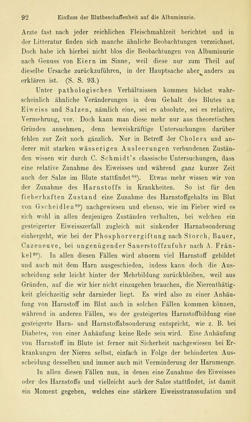 Arzte fast nach jeder reichlichen Pleischmahlzeit berichtet und in der Litteratur finden sich manche ähnliche Beobachtungen verzeichnet. Doch habe ich hierbei nicht blos die Beobachtungen von Albuminurie nach Genuss von Eiern im Sinne, weil diese nur zum Theil auf dieselbe Ursache zurückzuführen, in der Hauptsache aber anders zu erklären ist. (S. S. 93.) Unter pathologischen Verhältnissen kommen höchst wahr- scheinlich ähnliche Veränderungen in dem Gehalt des Blutes an Eiweiss und Salzen, nämlich eine, sei es absolute, sei es relative, Vermehrung, vor. Doch kann man diese mehr nur aus theoretischen Gründen annehmen, denn beweiskräftige Untersuchungen darüber fehlen zur Zeit noch gänzlich. Nur in Betreff der Cholera und an- derer mit starken wässerigen Ausleerungen verbundenen Zustän- den wissen wir durch C. Schmidt's classische Untersuchungen, dass eine relative Zunahme des Eiweisses und während ganz kurzer Zeit auch der Salze im Blute stattfindet^^). Etwas mehr wissen wir von der Zunahme des Harnstoffs in Krankheiten. So ist für den fieberhaften Zustand eine Zunahme des Harnstoffgehalts im Blut von Gscheidlen^^) nachgewiesen und ebenso, wie im Fieber wird es sich wohl in allen denjenigen Zuständen verhalten, bei welchen ein gesteigerter Eiweisszerfall zugleich mit sinkender Harnabsonderung einhergeht, wie bei der Phosphorvergiftung nach Storch, Bauer, Cazeneuve, bei ungenügender Sauerstoffzufuhr nach A. Frän- kel^). In allen diesen Fällen wird abnorm viel Harnstoff gebildet und auch mit dem Harn ausgeschieden, indess kann doch die Aus- scheidung sehr leicht hinter der Mehrbildung zurückbleiben, weil aus Gründen, auf die wir hier nicht einzugehen brauchen, die Merenthätig- keit gleichzeitig sehr darnieder liegt. Es wird also zu einer Anhäu- fung von Harnstoff im Blut auch in solchen Fällen kommen können, während in anderen Fällen, wo der gesteigerten Harnstoffbildung eine gesteigerte Harn- und Harnstoffabsonderung entspricht, wie z. B. bei Diabetes, von einer Anhäufung keine Rede sein wird. Eine Anhäufung von Harnstoff im Blute ist ferner mit Sicherheit nachgewiesen bei Er- krankungen der Nieren selbst, einfach in Folge der behinderten Aus- scheidung desselben und immer auch mit Verminderung der Harnmenge. In allen diesen Fällen nun, in denen eine Zunahme des Eiweisses oder des Harnstoffs und vielleicht auch der Salze stattfindet, ist damit ein Moment gegeben, welches eine stärkere Eiweisstranssudation und