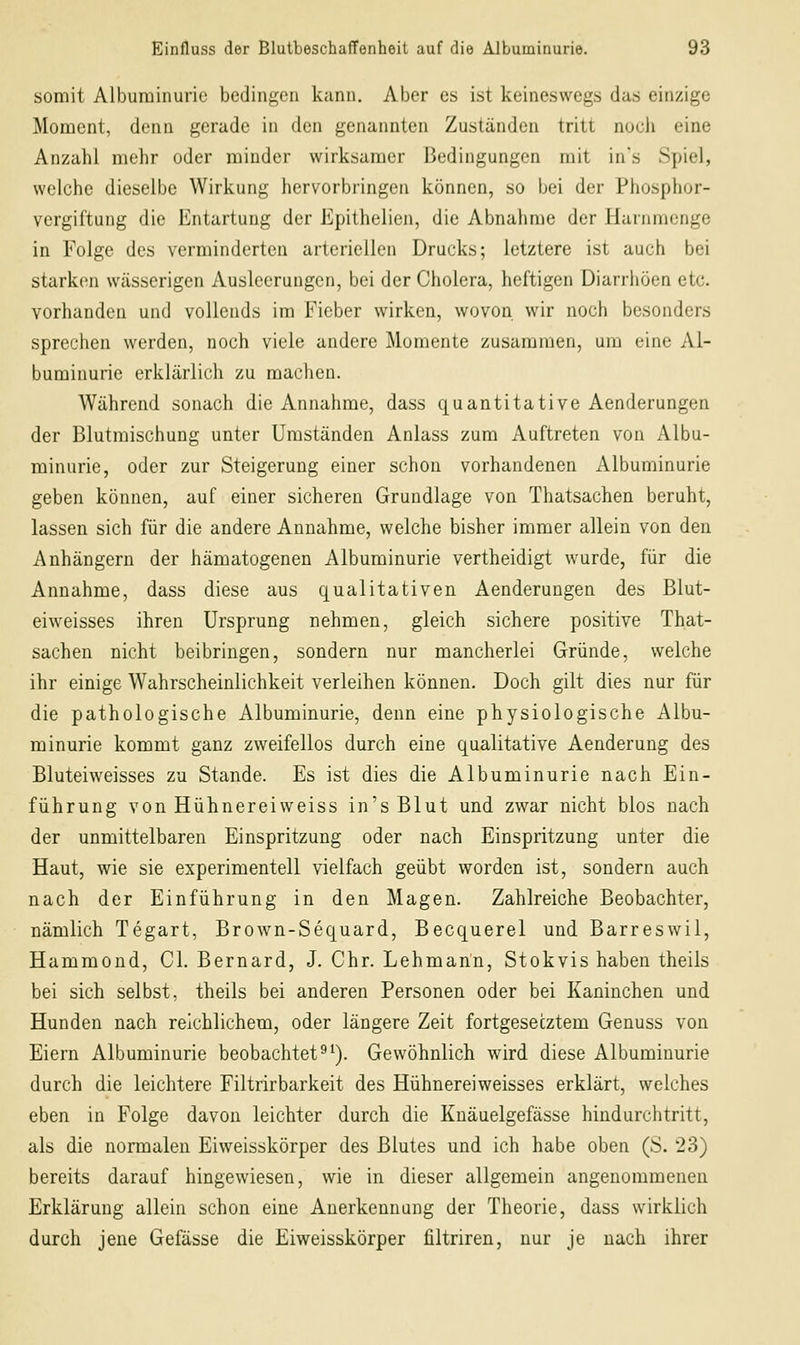 somit Albuminurie bedingen kann. Aber es ist keineswegs das einzige Moment, denn gerade in den genannten Zuständen tritt nocli eine Anzahl mehr oder minder wirksamer Bedingungen mit in's Spiel, welche dieselbe Wirkung hervorbringen können, so bei der Phosphor- vergiftung die Entartung der Epithelien, die Abnahme der Harnmenge in Folge des verminderten arteriellen Drucks; letztere ist auch bei starken wässerigen Ausleerungen, bei der Cholera, heftigen Diarrhöen etc. vorhanden und vollends im Fieber wirken, wovon wir noch besonders sprechen werden, noch viele andere Momente zusammen, um eine Al- buminurie erklärlich zu machen. Während sonach die Annahme, dass quantitative Aenderungen der Blutmischung unter Umständen Anlass zum Auftreten von Albu- minurie, oder zur Steigerung einer schon vorhandenen Albuminurie geben können, auf einer sicheren Grundlage von Thatsachen beruht, lassen sich für die andere Annahme, welche bisher immer allein von den Anhängern der hämatogenen Albuminurie vertheidigt wurde, für die Annahme, dass diese aus qualitativen Aenderungen des Blut- eiweisses ihren Ursprung nehmen, gleich sichere positive That- sachen nicht beibringen, sondern nur mancherlei Gründe, welche ihr einige Wahrscheinlichkeit verleihen können. Doch gilt dies nur für die pathologische Albuminurie, denn eine physiologische Albu- minurie kommt ganz zweifellos durch eine qualitative Aenderung des Bluteiweisses zu Stande. Es ist dies die Albuminurie nach Ein- führung von Hühnereiweiss in's Blut und zwar nicht blos nach der unmittelbaren Einspritzung oder nach Einspritzung unter die Haut, wie sie experimentell vielfach geübt worden ist, sondern auch nach der Einführung in den Magen. Zahlreiche Beobachter, nämlich Tegart, Brown-Sequard, Becquerel und Barreswil, Hammond, Gl. Bernard, J. Chr. Lehmann, Stokvis haben theils bei sich selbst, theils bei anderen Personen oder bei Kaninchen und Hunden nach reichlichem, oder längere Zeit fortgesetztem Genuss von Eiern Albuminurie beobachtete^). Gewöhnlich wird diese Albuminurie durch die leichtere Filtrirbarkeit des Hühnereiweisses erklärt, welches eben in Folge davon leichter durch die Knäuelgefässe hindurchtritt, als die normalen Eiweisskörper des Blutes und ich habe oben (S. 23) bereits darauf hingewiesen, wie in dieser allgemein angenommenen Erklärung allein schon eine Anerkennung der Theorie, dass wirklich durch jene Gefässe die Eiweisskörper filtriren, nur je nach ihrer