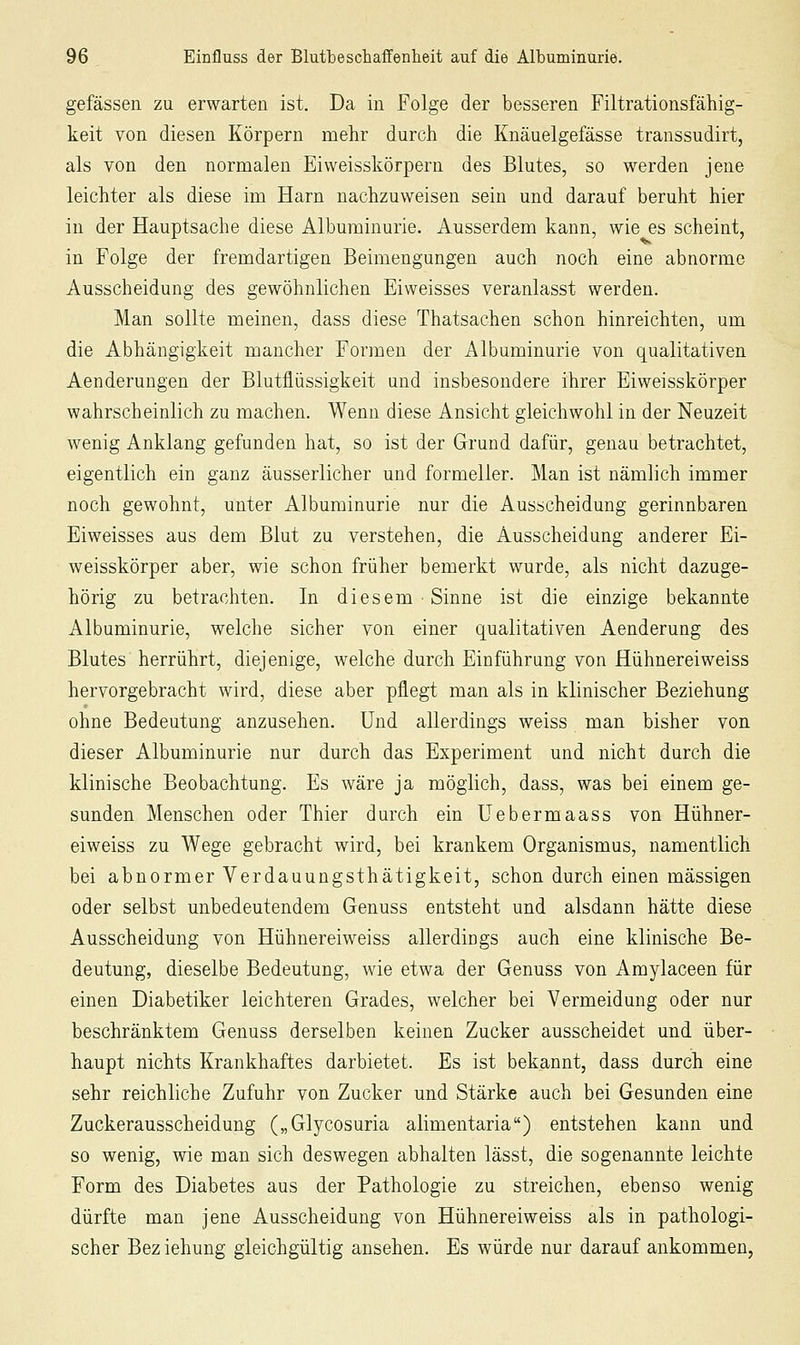 gefässen zu erwarten ist. Da in Folge der besseren Filtrationsfähig- keit von diesen Körpern mehr durch die Knäuelgefässe transsudirt, als von den normalen Eiweisskörpern des Blutes, so werden jene leichter als diese im Harn nachzuweisen sein und darauf beruht hier in der Hauptsache diese Albuminurie. Ausserdem kann, wie es scheint, in Folge der fremdartigen Beimengungen auch noch eine abnorme Ausscheidung des gewöhnlichen Eiweisses veranlasst werden. Man sollte meinen, dass diese Thatsachen schon hinreichten, um die Abhängigkeit mancher Formen der Albuminurie von qualitativen Aenderungen der Blutflüssigkeit und insbesondere ihrer Eiweisskörper wahrscheinlich zu machen. Wenn diese Ansicht gleichwohl in der Neuzeit wenig Anklang gefunden hat, so ist der Grund dafür, genau betrachtet, eigentlich ein ganz äusserlicher und formeller. Man ist nämlich immer noch gewohnt, unter Albuminurie nur die Ausscheidung gerinnbaren Eiweisses aus dem Blut zu verstehen, die Ausscheidung anderer Ei- weisskörper aber, wie schon früher bemerkt wurde, als nicht dazuge- hörig zu betrachten. In diesem Sinne ist die einzige bekannte Albuminurie, welche sicher von einer qualitativen Aenderung des Blutes herrührt, diejenige, welche durch Einführung von Hühnereiweiss hervorgebracht wird, diese aber pflegt man als in klinischer Beziehung ohne Bedeutung anzusehen. Und allerdings weiss man bisher von dieser Albuminurie nur durch das Experiment und nicht durch die klinische Beobachtung. Es wäre ja möglich, dass, was bei einem ge- sunden Menschen oder Thier durch ein Uebermaass von Hühner- eiweiss zu Wege gebracht wird, bei krankem Organismus, namentlich bei abnormer Verdauungsthätigkeit, schon durch einen massigen oder selbst unbedeutendem Genuss entsteht und alsdann hätte diese Ausscheidung von Hühnereiweiss allerdings auch eine klinische Be- deutung, dieselbe Bedeutung, wie etwa der Genuss von Amylaceen für einen Diabetiker leichteren Grades, welcher bei Vermeidung oder nur beschränktem Genuss derselben keinen Zucker ausscheidet und über- haupt nichts Krankhaftes darbietet. Es ist bekannt, dass durch eine sehr reichliche Zufuhr von Zucker und Stärke auch bei Gesunden eine Zuckerausscheidung („Glycosuria alimentaria) entstehen kann und so wenig, wie man sich deswegen abhalten lässt, die sogenannte leichte Form des Diabetes aus der Pathologie zu streichen, ebenso wenig dürfte man jene Ausscheidung von Hühnereiweiss als in pathologi- scher Bez iehung gleichgültig ansehen. Es würde nur darauf ankommen,