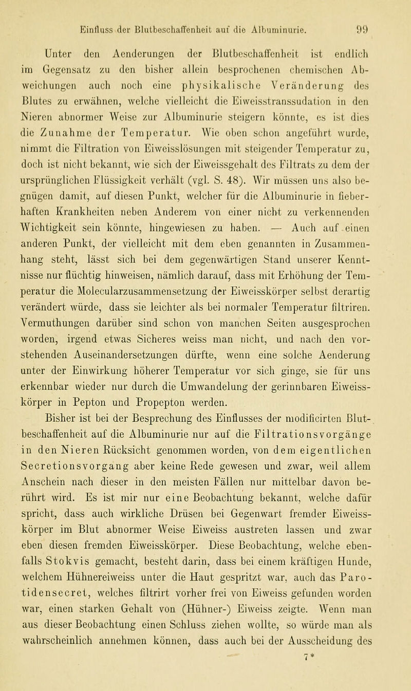 Unter den Aenderungen der Blutbcschaffcnhoit ist eiullich im Gegensatz zu den bisher allein besprochenen chemischen Ab- weichungen auch noch eine physikalische Veränderung des Blutes zu erwähnen, welche vielleicht die Eiweisstranssudation in den Nieren abnormer Weise zur Albuminurie steigern könnte, es ist dies die Zunahme der Temperatur. Wie oben schon angelÜhrt wurde, nimmt die Filtration von Eiweisslösungen mit steigender Temperatur zu, doch ist nicht bekannt, wie sich der Eiweissgehalt des Filtrats zu dem der ursprünglichen Flüssigkeit verhält (vgl. S. 48). Wir müssen uns also be- gnügen damit, auf diesen Punkt, welcher für die Albuminurie in fieber- haften Krankheiten neben Anderem von einer nicht zu verkennenden Wichtigkeit sein könnte, hingewiesen zu haben. — Auch auf einen anderen Punkt, der vielleicht mit dem eben genannten in Zusan)mcn- hang steht, lässt sich bei dem gegenwärtigen Stand unserer Kennt- nisse nur flüchtig hinweisen, nämlich darauf, dass mit Erhöhung der Tem- peratur die Molecularzusammensetzung der Eiweisskörper selbst derartig verändert würde, dass sie leichter als bei normaler Temperatur filtriren. Vermuthungen darüber sind schon von manchen Seiten ausgesprochen worden, irgend etwas Sicheres weiss man nicht, und nach den vor- stehenden Auseinandersetzungen dürfte, wenn eine solche Aenderung unter der Einwirkung höherer Temperatur vor sich ginge, sie für uns erkennbar wieder nur durch die ümwandelung der gerinnbaren Eiweiss- körper in Pepton und Propepton werden. Bisher ist bei der Besprechung des Einflusses der modificirten Blut- beschaffenheit auf die Albuminurie nur auf die FiltrationsVorgänge in den Nieren Rücksicht genommen worden, von dem eigentlichen Secretionsvorgang aber keine Rede gewesen und zwar, weil allem Anschein nach dieser in den meisten Fällen nur mittelbar davon be- rührt wird. Es ist mir nur eine Beobachtung bekannt, welche dafür spricht, dass auch wirkliche Drüsen bei Gegenwart fremder Eiweiss- körper im Blut abnormer Weise Eiweiss austreten lassen und zwar eben diesen fremden Eiweisskörper. Diese Beobachtung, welche eben- falls Stokvis gemacht, besteht darin, dass bei einem kräftigen Hunde, welchem Hühnereiweiss unter die Haut gespritzt war. auch das Paro- tidensecret, welches filtrirt vorher frei von Eiweiss gefunden worden war, einen starken Gehalt von (Hühner-) Eiweiss zeigte. Wenn man aus dieser Beobachtung einen Schluss ziehen wollte, so würde man als wahrscheinlich annehmen können, dass auch bei der Ausscheidung des